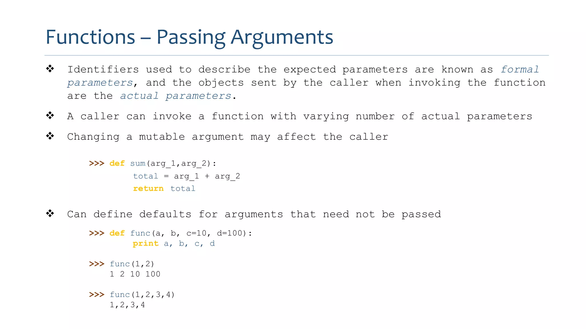  Identifiers used to describe the expected parameters are known as formal
parameters, and the objects sent by the caller when invoking the function
are the actual parameters.
 A caller can invoke a function with varying number of actual parameters
 Changing a mutable argument may affect the caller
>>> def sum(arg_1,arg_2):
total = arg_1 + arg_2
return total
 Can define defaults for arguments that need not be passed
>>> def func(a, b, c=10, d=100):
print a, b, c, d
>>> func(1,2)
1 2 10 100
>>> func(1,2,3,4)
1,2,3,4
Functions – Passing Arguments
 