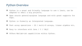 Python Overview
 Python is a great and friendly language to use & learn, can be
adapted to small & big projects.
 Open source general-purpose language and with great supports for
Oops.
 Python is formally an Interpreted language.
 Fast array operations – 2D / multi-D arrays, linear algebra etc.
 Easy to interface with Java / C / ObjC
 Offers Matlab-ish capabilities within Python.
 