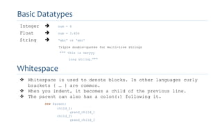 Integer  num = 8
Float  num = 3.456
String  “abc” or ‘abc’
Triple double-quotes for multi-line strings
””” this is veryyy
long string…”””
Basic Datatypes
Whitespace
 Whitespace is used to denote blocks. In other languages curly
brackets { … } are common.
 When you indent, it becomes a child of the previous line.
 The parent can also has a colon(:) following it.
>>> Parent:
child_1:
grand_child_1
child_2:
grand_child_2
 