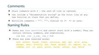 Comments
 Start comments with # – the rest of line is ignored.
 Can include a “documentation string” as the first line of any
new function or class that you define.
 Multiline comments – ”””… ”””. Similar to /* */ in java.
Naming Rules
 Names are case sensitive and cannot start with a number. They can
contain letters, numbers, and underscores.
rax Rax _rax _2_rax_ rax_2 RaX
 There are some reserved words:
and, assert, break, class, continue, def, del, elif, else,
except, exec, finally, for, from, global, if, import, in, is,
lambda, not, or, pass, print, raise, return, try, while
 