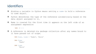  Binding a variable in Python means setting a name to hold a reference
to some object.
 Python determines the type of the reference automatically based on the
data object assigned to it.
 Name is created for the first time it appears on the left side of an
assignment expression
>>> X = 3
 A reference is deleted via garbage collection after any names bound to
it have passed out of scope.
>>> fname, lname = ‘Raghu’, ‘Akula’
>>> fname
‘Raghu’
>>> lname
‘Akula’
Identifiers
 