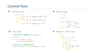 Control Flow
 Conditional
if a > 10:
print (“a is greater than 10.”)
eif a < 10:
print (“a is lesser than 10.”)
else
print (“a is equals to 10.”)
 While Loop
n = 20
s = 0
count = 1
while counter <= n:
s = s + count
count += 1
print (“Sum = ”, count)
 For Loop
# Squares of numbers [1,4,9,16,…]
squares = []
for k in range(1, n+1):
squares.append(k*k)
# with List comprehension
squares = [k*k for k in range(1, n+1)]
 Break & Continue
x = 3
While x < 10 :
if x > 7 :
x = x + 2
continue
x = x + 1
print “Inside loop.”
if x == 8:
break
 