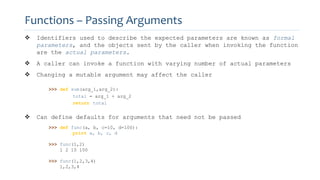  Identifiers used to describe the expected parameters are known as formal
parameters, and the objects sent by the caller when invoking the function
are the actual parameters.
 A caller can invoke a function with varying number of actual parameters
 Changing a mutable argument may affect the caller
>>> def sum(arg_1,arg_2):
total = arg_1 + arg_2
return total
 Can define defaults for arguments that need not be passed
>>> def func(a, b, c=10, d=100):
print a, b, c, d
>>> func(1,2)
1 2 10 100
>>> func(1,2,3,4)
1,2,3,4
Functions – Passing Arguments
 