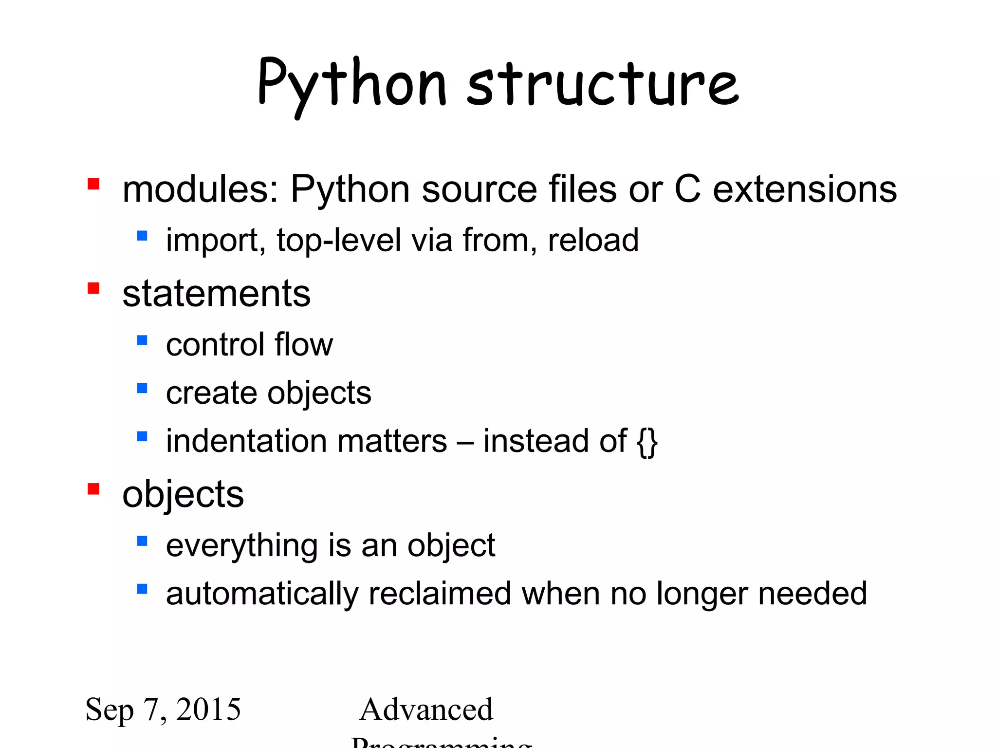 Sep 7, 2015 Advanced
Python structure
 modules: Python source files or C extensions
 import, top-level via from, reload
 statements
 control flow
 create objects
 indentation matters – instead of {}
 objects
 everything is an object
 automatically reclaimed when no longer needed
 