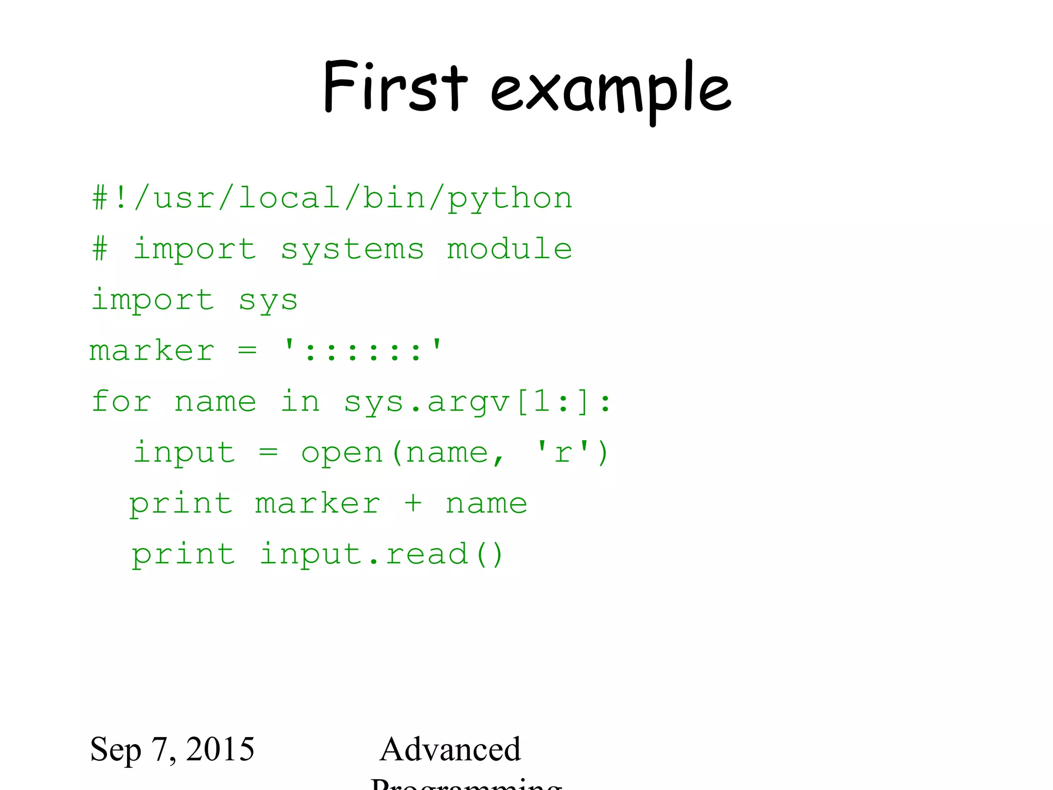 Sep 7, 2015 Advanced
First example
#!/usr/local/bin/python
# import systems module
import sys
marker = '::::::'
for name in sys.argv[1:]:
input = open(name, 'r')
print marker + name
print input.read()
 