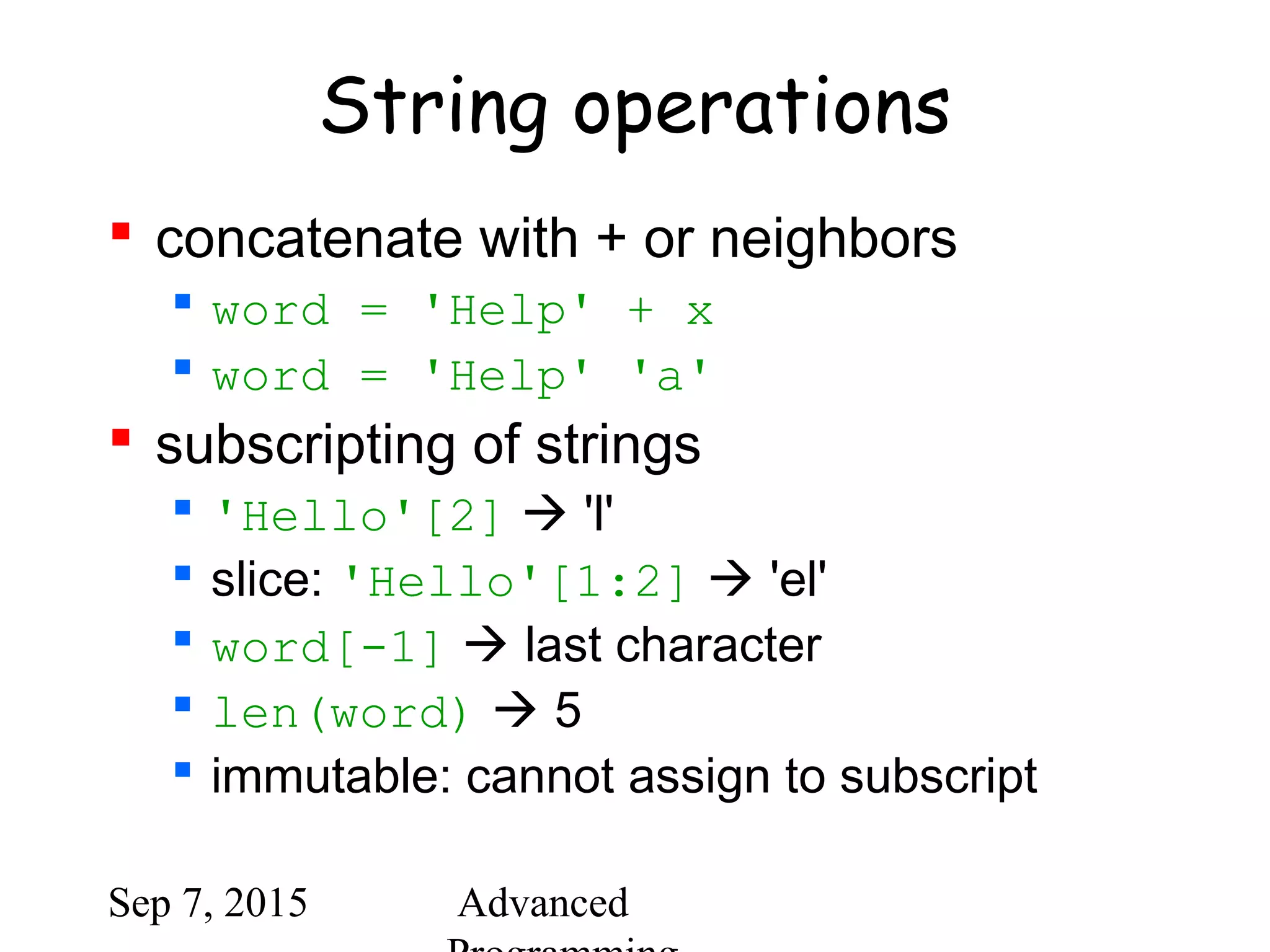 Sep 7, 2015 Advanced
String operations
 concatenate with + or neighbors
 word = 'Help' + x
 word = 'Help' 'a'
 subscripting of strings
 'Hello'[2]  'l'
 slice: 'Hello'[1:2]  'el'
 word[-1]  last character
 len(word)  5
 immutable: cannot assign to subscript
 