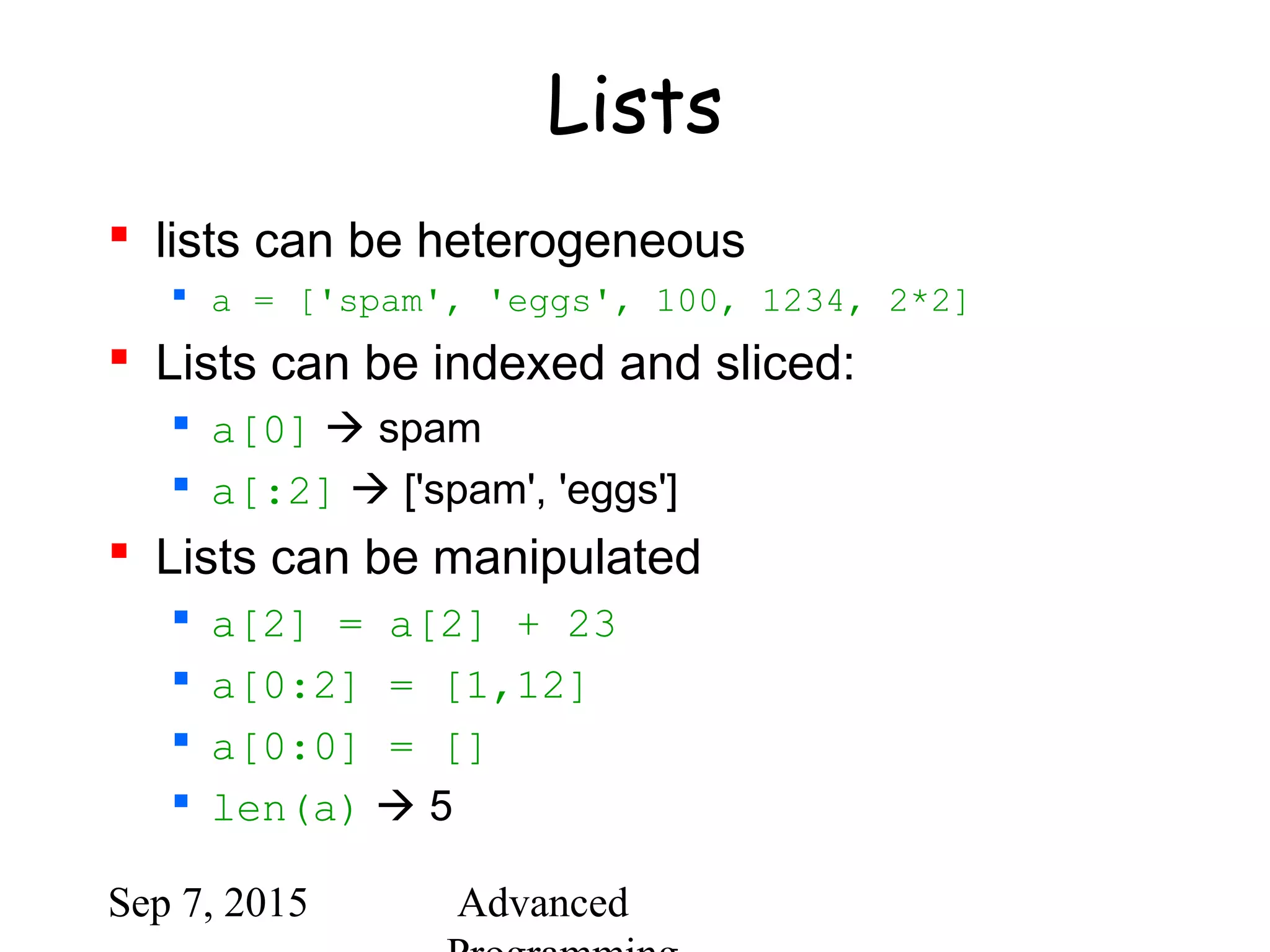 Sep 7, 2015 Advanced
Lists
 lists can be heterogeneous
 a = ['spam', 'eggs', 100, 1234, 2*2]
 Lists can be indexed and sliced:
 a[0]  spam
 a[:2]  ['spam', 'eggs']
 Lists can be manipulated
 a[2] = a[2] + 23
 a[0:2] = [1,12]
 a[0:0] = []
 len(a)  5
 