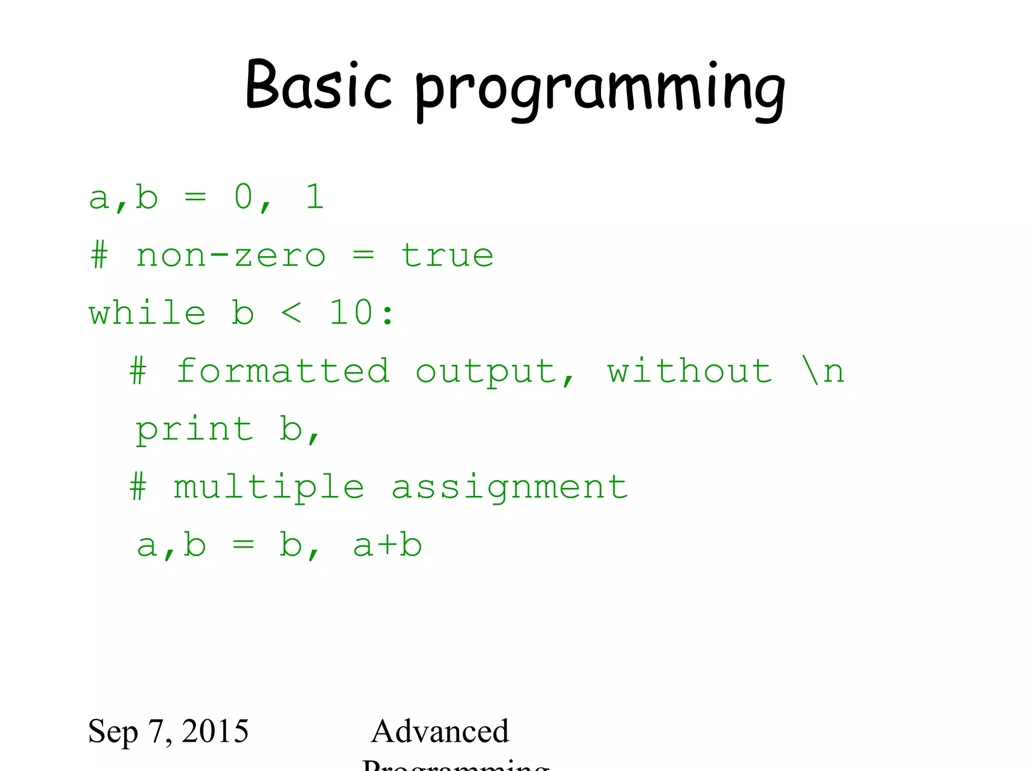 Sep 7, 2015 Advanced
Basic programming
a,b = 0, 1
# non-zero = true
while b < 10:
# formatted output, without n
print b,
# multiple assignment
a,b = b, a+b
 