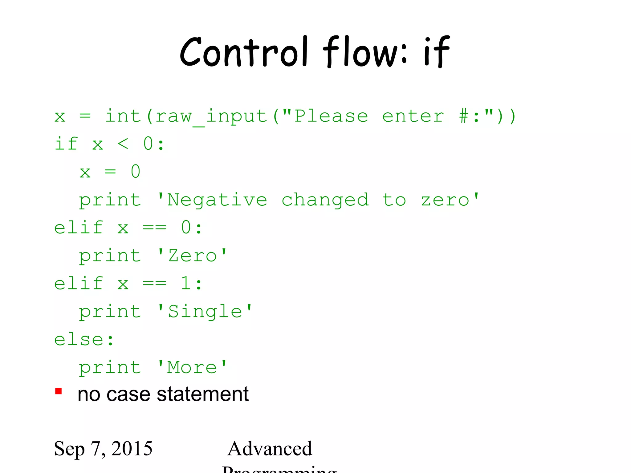 Sep 7, 2015 Advanced
Control flow: if
x = int(raw_input("Please enter #:"))
if x < 0:
x = 0
print 'Negative changed to zero'
elif x == 0:
print 'Zero'
elif x == 1:
print 'Single'
else:
print 'More'
 no case statement
 