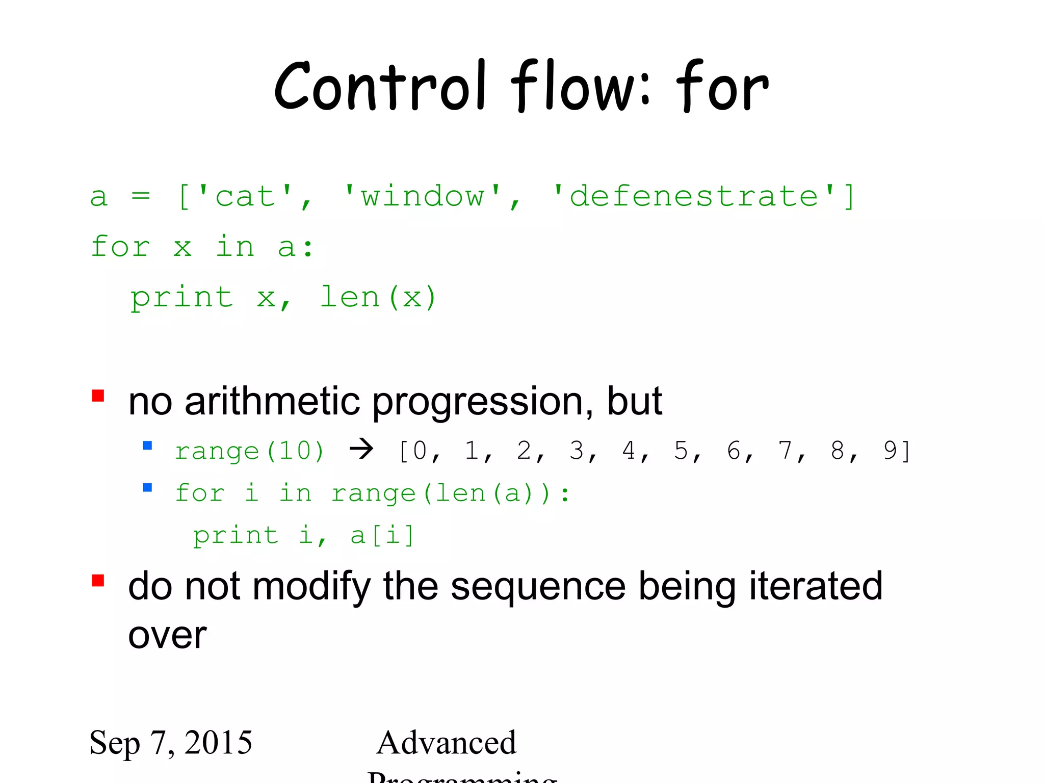 Sep 7, 2015 Advanced
Control flow: for
a = ['cat', 'window', 'defenestrate']
for x in a:
print x, len(x)
 no arithmetic progression, but
 range(10)  [0, 1, 2, 3, 4, 5, 6, 7, 8, 9]
 for i in range(len(a)):
print i, a[i]
 do not modify the sequence being iterated
over
 