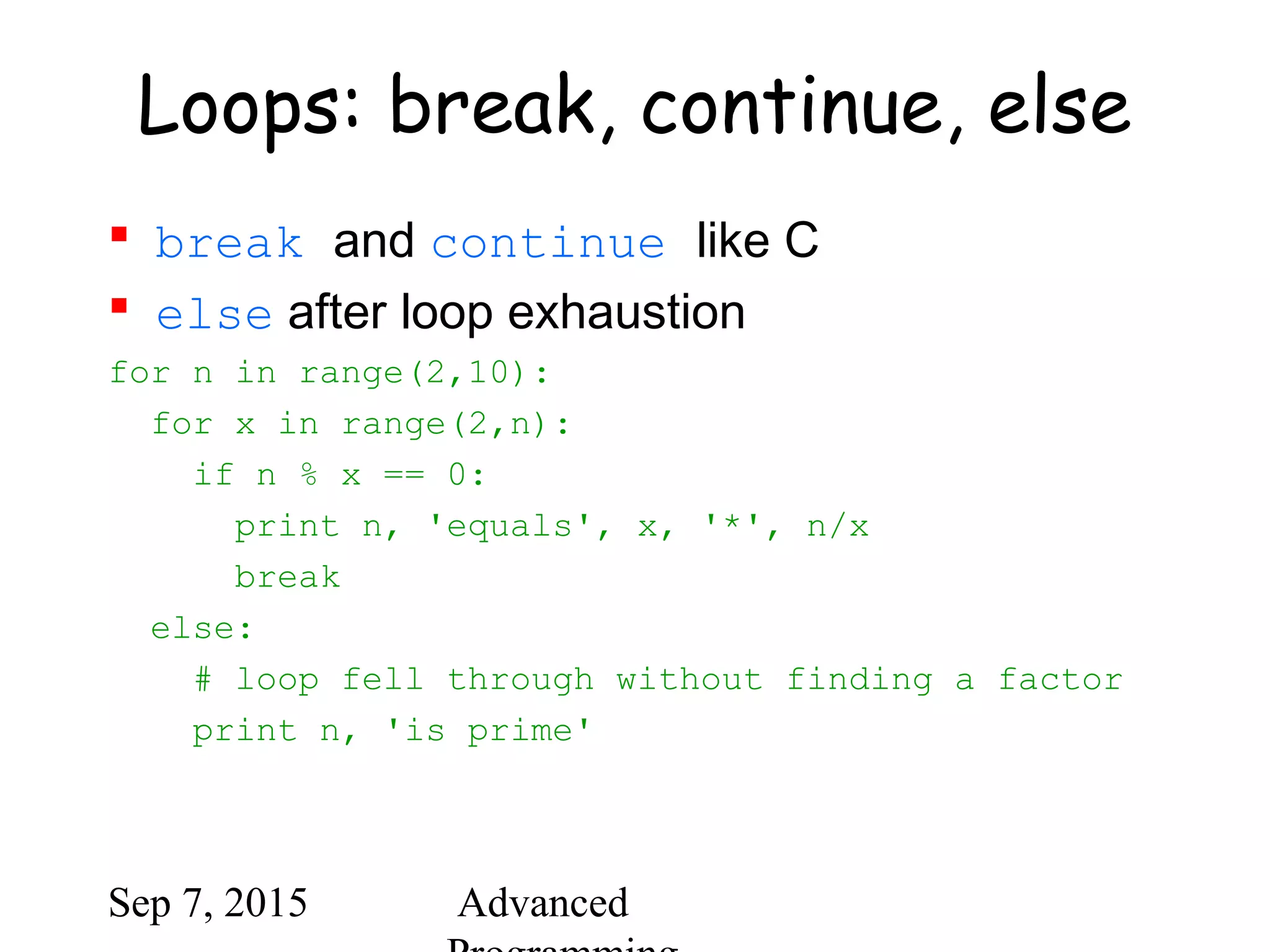Sep 7, 2015 Advanced
Loops: break, continue, else
 break and continue like C
 else after loop exhaustion
for n in range(2,10):
for x in range(2,n):
if n % x == 0:
print n, 'equals', x, '*', n/x
break
else:
# loop fell through without finding a factor
print n, 'is prime'
 