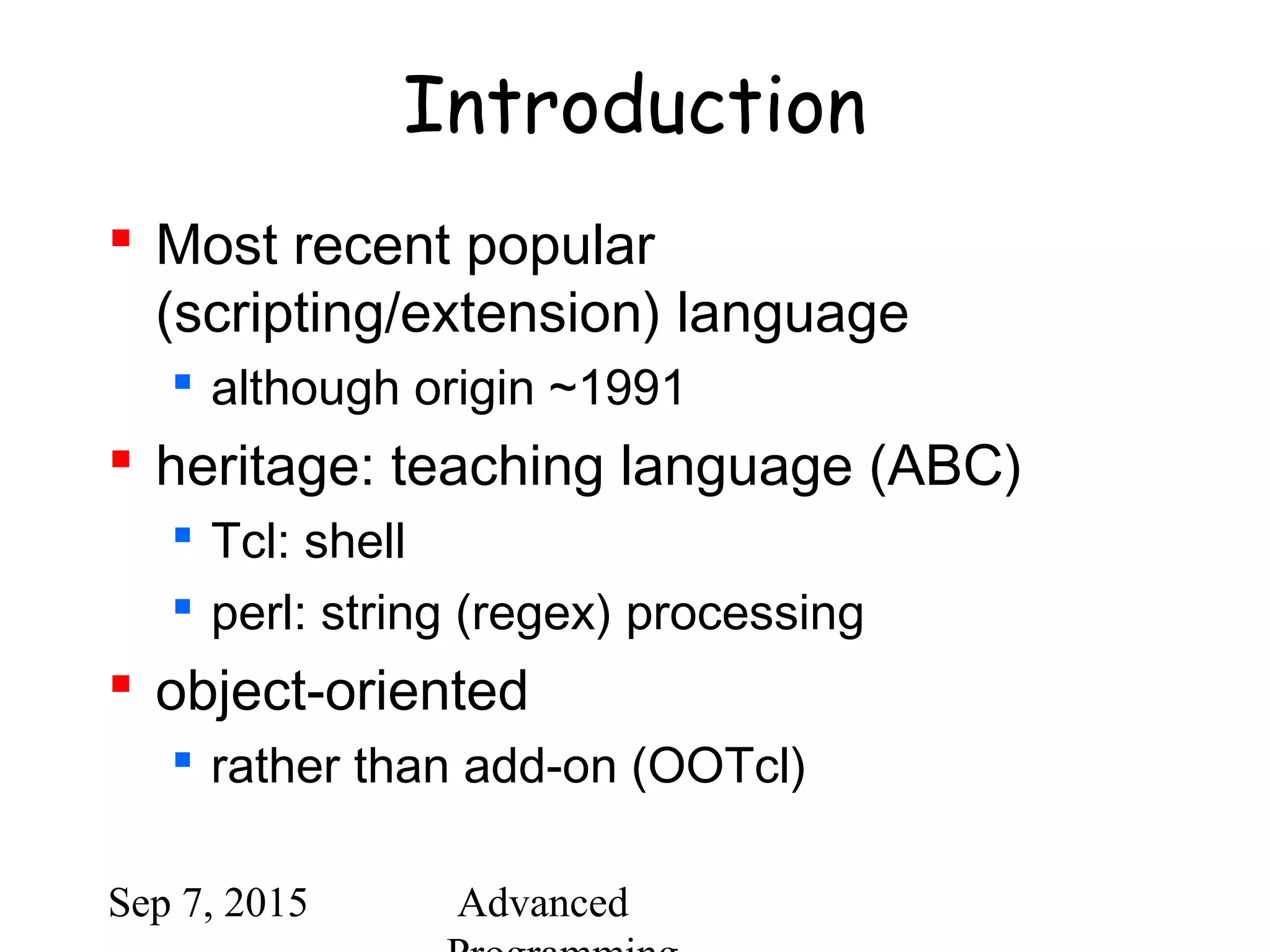 Sep 7, 2015 Advanced
Introduction
 Most recent popular
(scripting/extension) language
 although origin ~1991
 heritage: teaching language (ABC)
 Tcl: shell
 perl: string (regex) processing
 object-oriented
 rather than add-on (OOTcl)
 