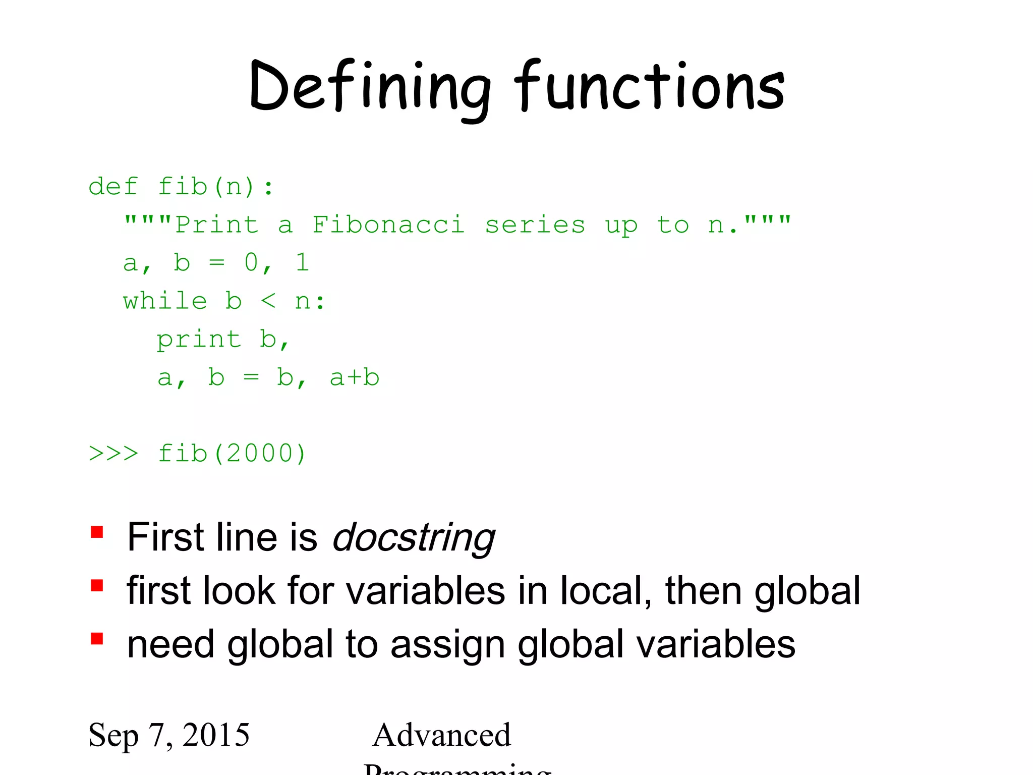 Sep 7, 2015 Advanced
Defining functions
def fib(n):
"""Print a Fibonacci series up to n."""
a, b = 0, 1
while b < n:
print b,
a, b = b, a+b
>>> fib(2000)
 First line is docstring
 first look for variables in local, then global
 need global to assign global variables
 