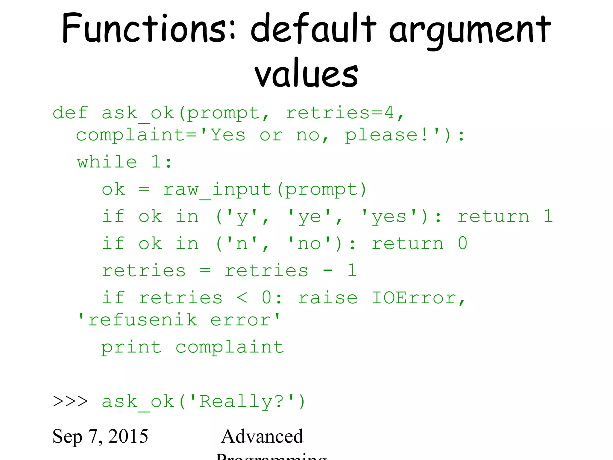 Sep 7, 2015 Advanced
Functions: default argument
values
def ask_ok(prompt, retries=4,
complaint='Yes or no, please!'):
while 1:
ok = raw_input(prompt)
if ok in ('y', 'ye', 'yes'): return 1
if ok in ('n', 'no'): return 0
retries = retries - 1
if retries < 0: raise IOError,
'refusenik error'
print complaint
>>> ask_ok('Really?')
 