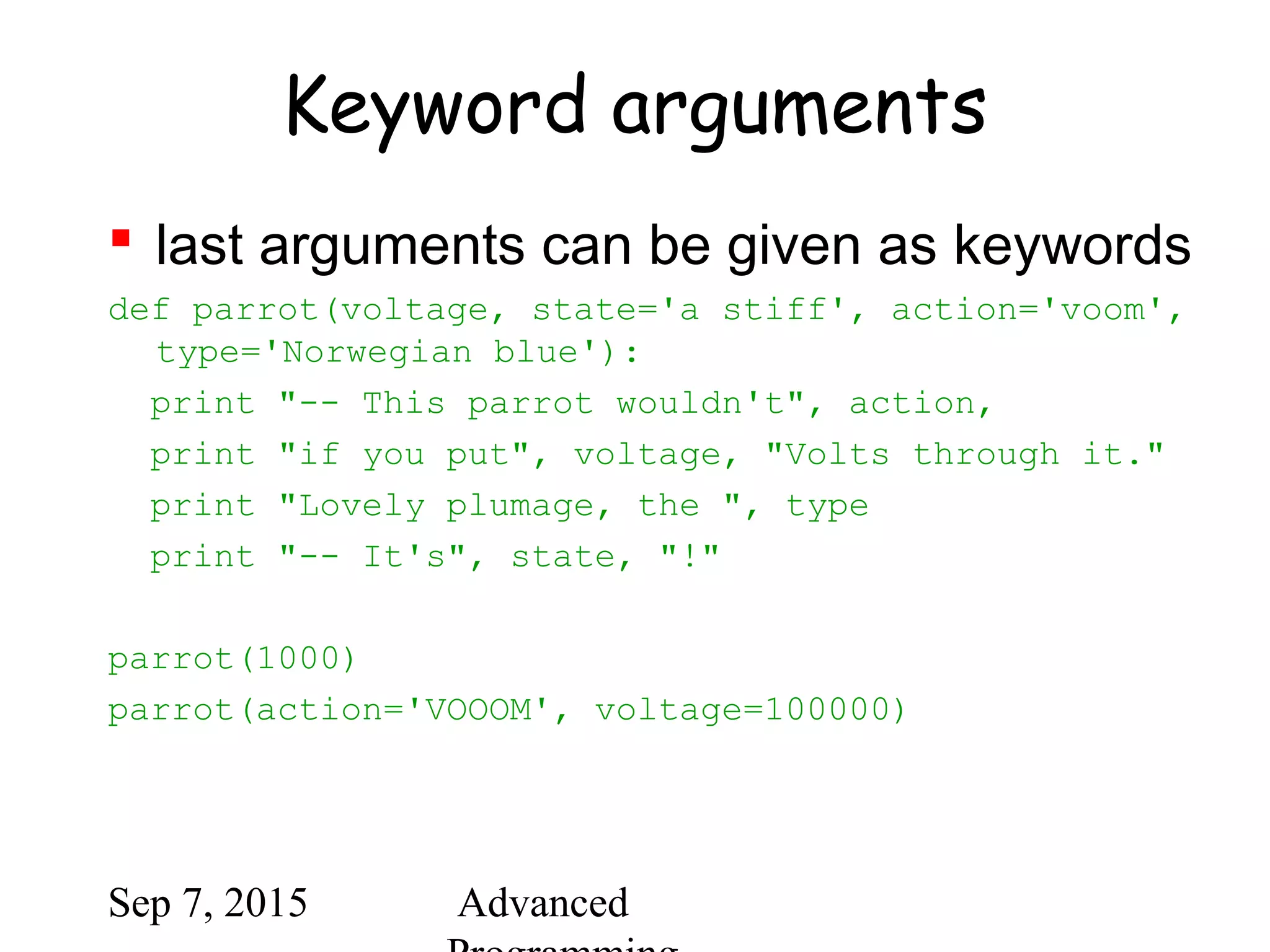 Sep 7, 2015 Advanced
Keyword arguments
 last arguments can be given as keywords
def parrot(voltage, state='a stiff', action='voom',
type='Norwegian blue'):
print "-- This parrot wouldn't", action,
print "if you put", voltage, "Volts through it."
print "Lovely plumage, the ", type
print "-- It's", state, "!"
parrot(1000)
parrot(action='VOOOM', voltage=100000)
 