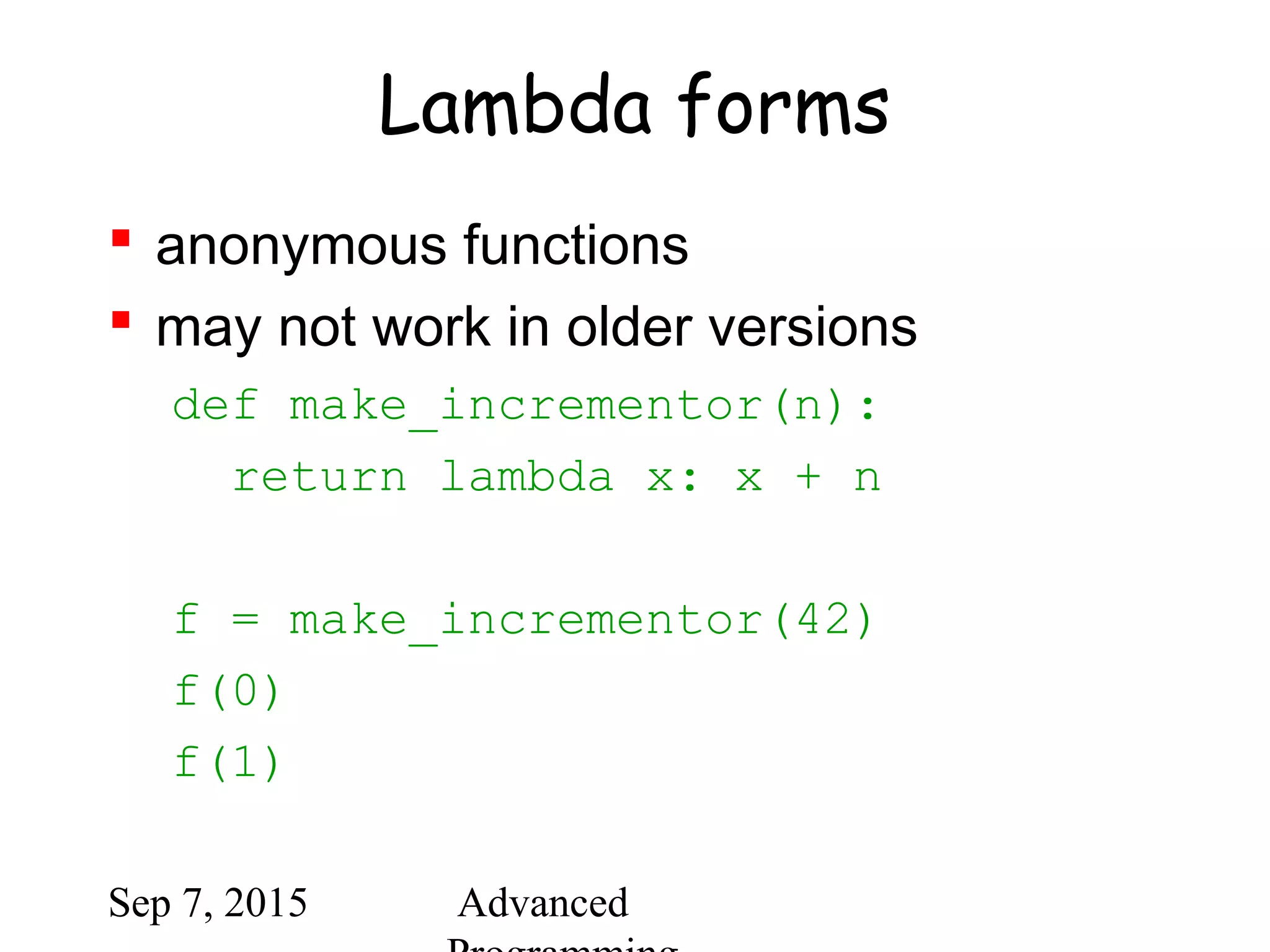 Sep 7, 2015 Advanced
Lambda forms
 anonymous functions
 may not work in older versions
def make_incrementor(n):
return lambda x: x + n
f = make_incrementor(42)
f(0)
f(1)
 