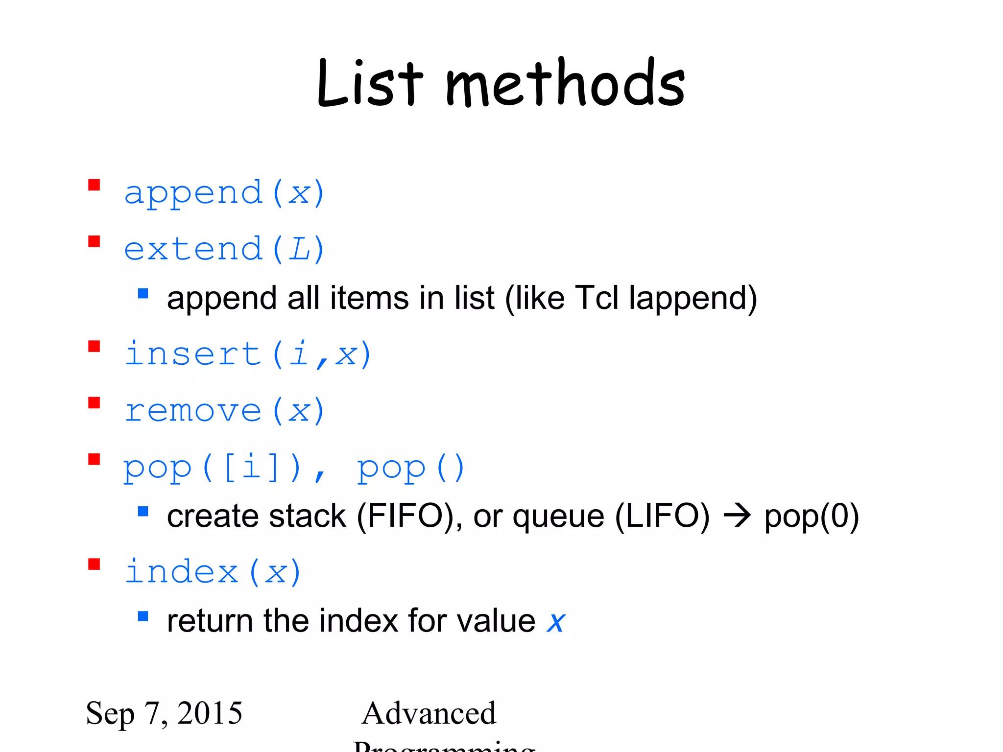 Sep 7, 2015 Advanced
List methods
 append(x)
 extend(L)
 append all items in list (like Tcl lappend)
 insert(i,x)
 remove(x)
 pop([i]), pop()
 create stack (FIFO), or queue (LIFO)  pop(0)
 index(x)
 return the index for value x
 