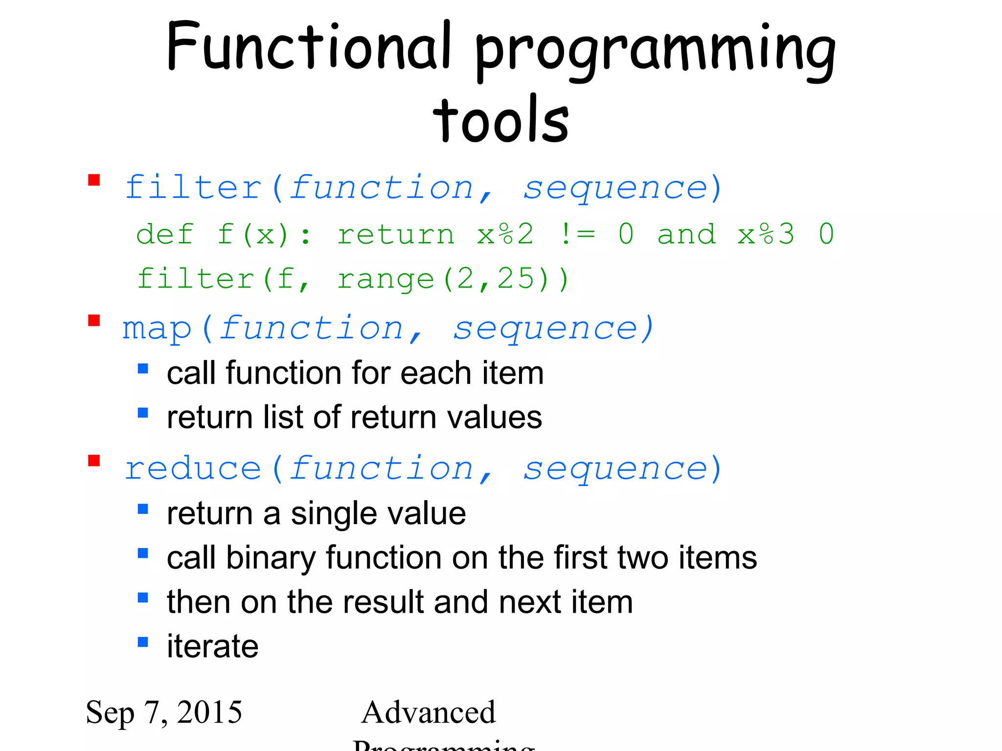 Sep 7, 2015 Advanced
Functional programming
tools
 filter(function, sequence)
def f(x): return x%2 != 0 and x%3 0
filter(f, range(2,25))
 map(function, sequence)
 call function for each item
 return list of return values
 reduce(function, sequence)
 return a single value
 call binary function on the first two items
 then on the result and next item
 iterate
 