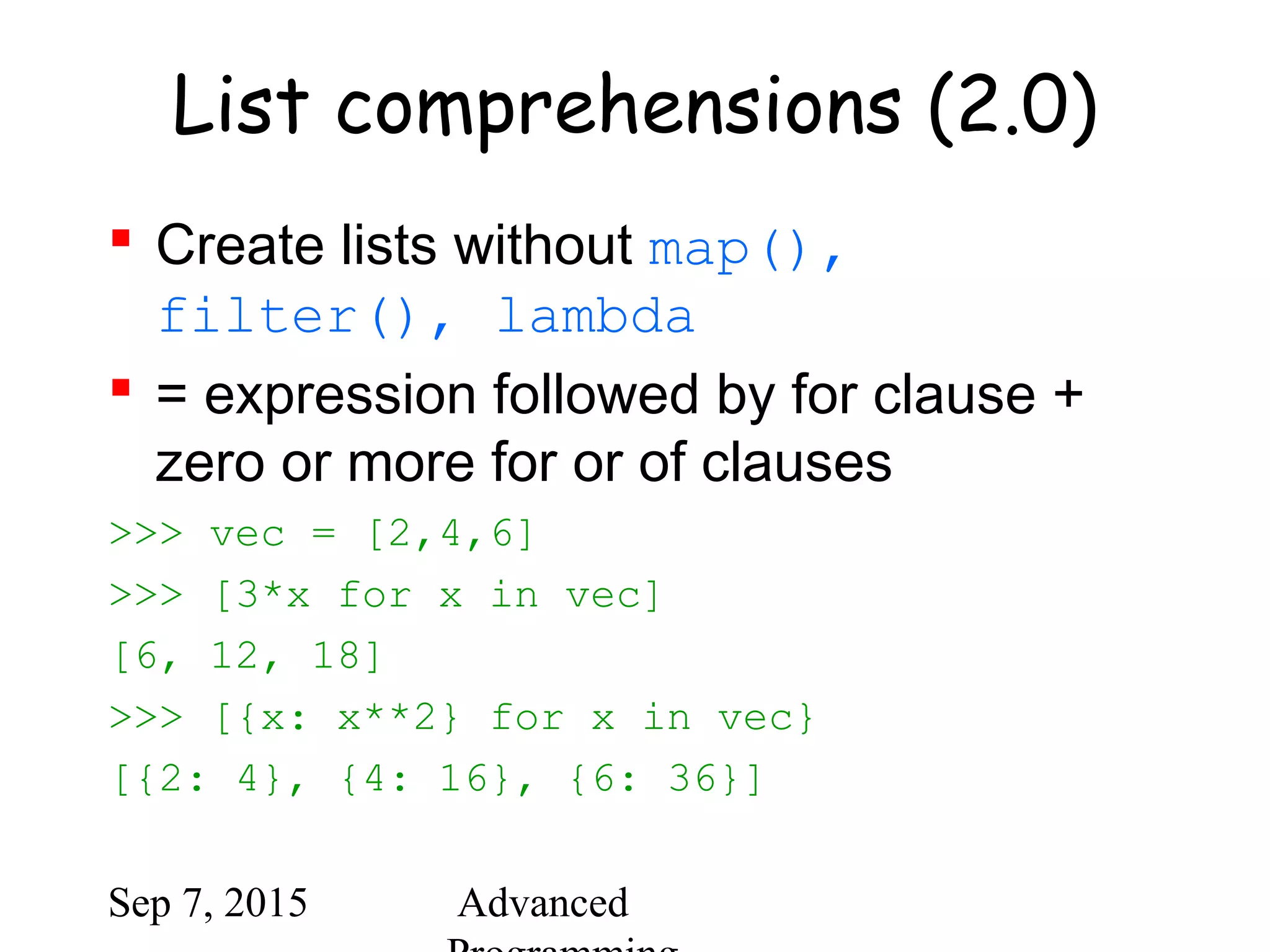 Sep 7, 2015 Advanced
List comprehensions (2.0)
 Create lists without map(),
filter(), lambda
 = expression followed by for clause +
zero or more for or of clauses
>>> vec = [2,4,6]
>>> [3*x for x in vec]
[6, 12, 18]
>>> [{x: x**2} for x in vec}
[{2: 4}, {4: 16}, {6: 36}]
 