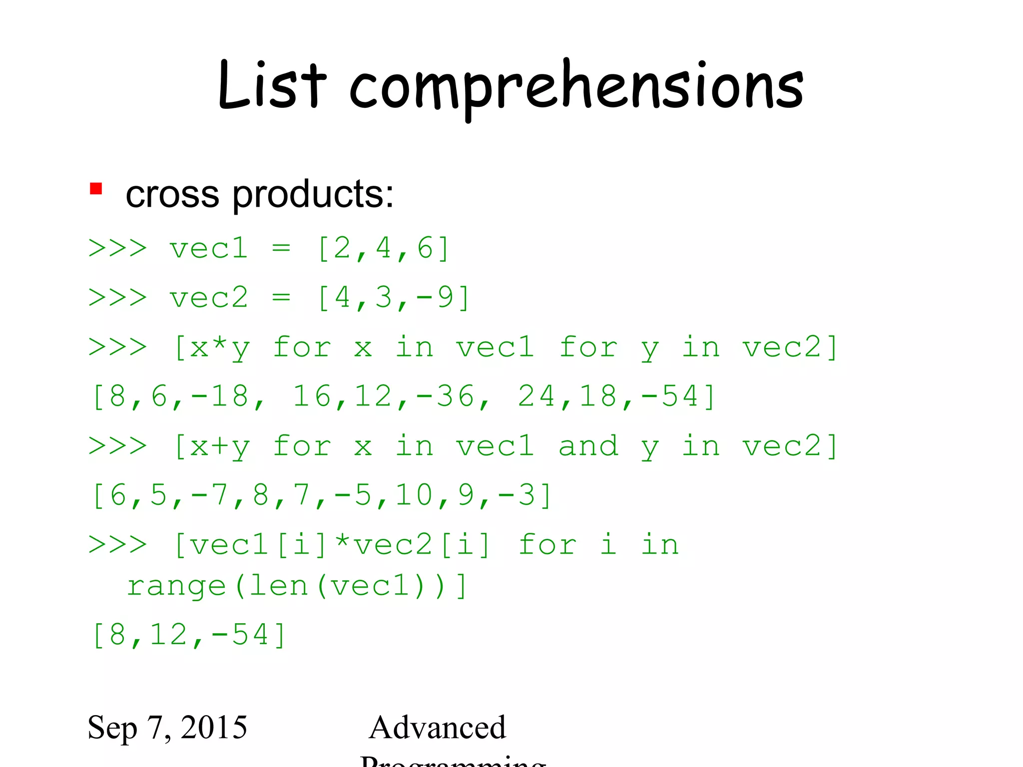 Sep 7, 2015 Advanced
List comprehensions
 cross products:
>>> vec1 = [2,4,6]
>>> vec2 = [4,3,-9]
>>> [x*y for x in vec1 for y in vec2]
[8,6,-18, 16,12,-36, 24,18,-54]
>>> [x+y for x in vec1 and y in vec2]
[6,5,-7,8,7,-5,10,9,-3]
>>> [vec1[i]*vec2[i] for i in
range(len(vec1))]
[8,12,-54]
 