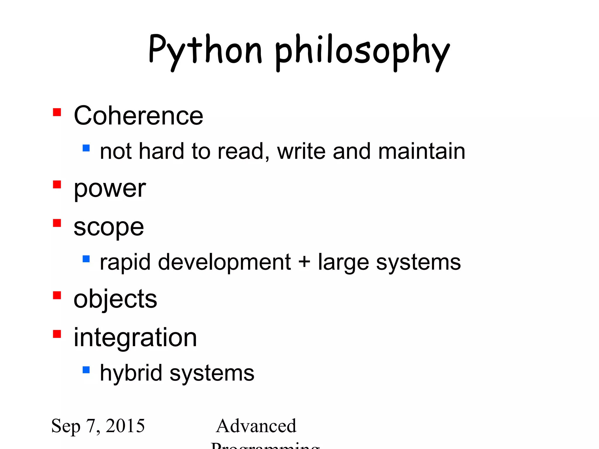 Sep 7, 2015 Advanced
Python philosophy
 Coherence
 not hard to read, write and maintain
 power
 scope
 rapid development + large systems
 objects
 integration
 hybrid systems
 