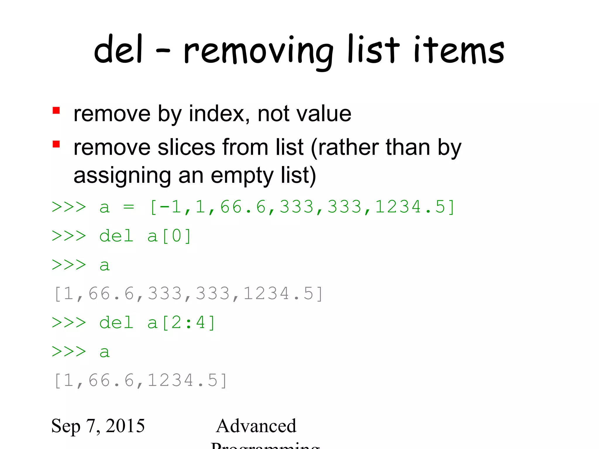 Sep 7, 2015 Advanced
del – removing list items
 remove by index, not value
 remove slices from list (rather than by
assigning an empty list)
>>> a = [-1,1,66.6,333,333,1234.5]
>>> del a[0]
>>> a
[1,66.6,333,333,1234.5]
>>> del a[2:4]
>>> a
[1,66.6,1234.5]
 