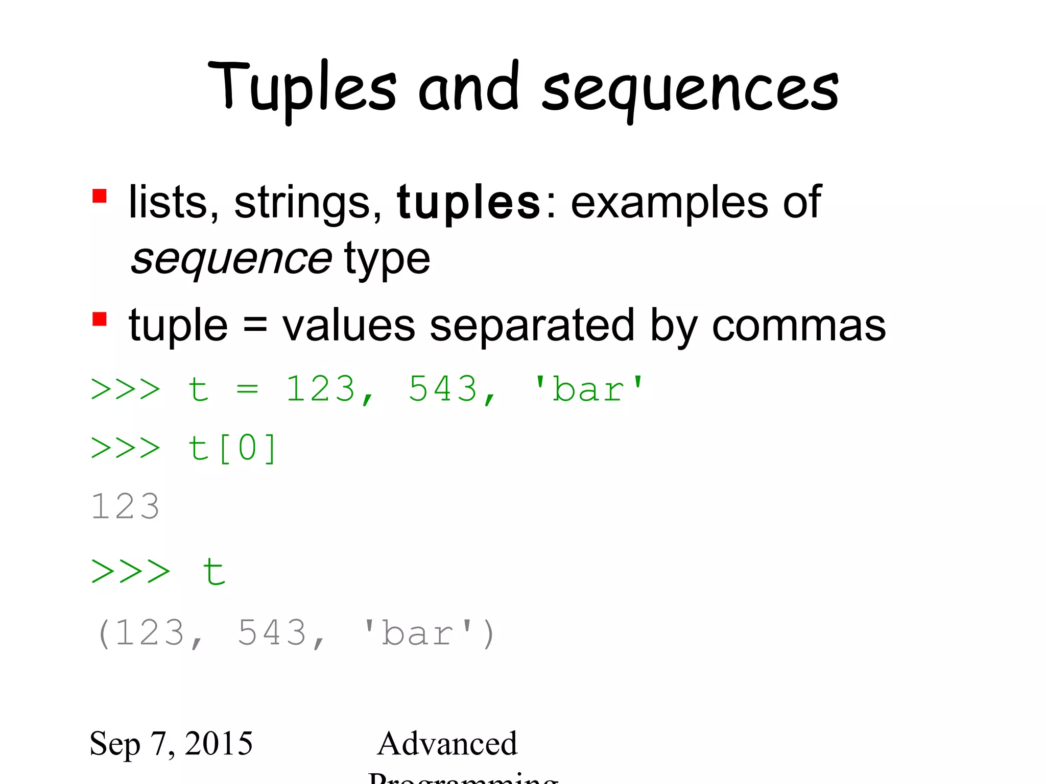 Sep 7, 2015 Advanced
Tuples and sequences
 lists, strings, tuples: examples of
sequence type
 tuple = values separated by commas
>>> t = 123, 543, 'bar'
>>> t[0]
123
>>> t
(123, 543, 'bar')
 