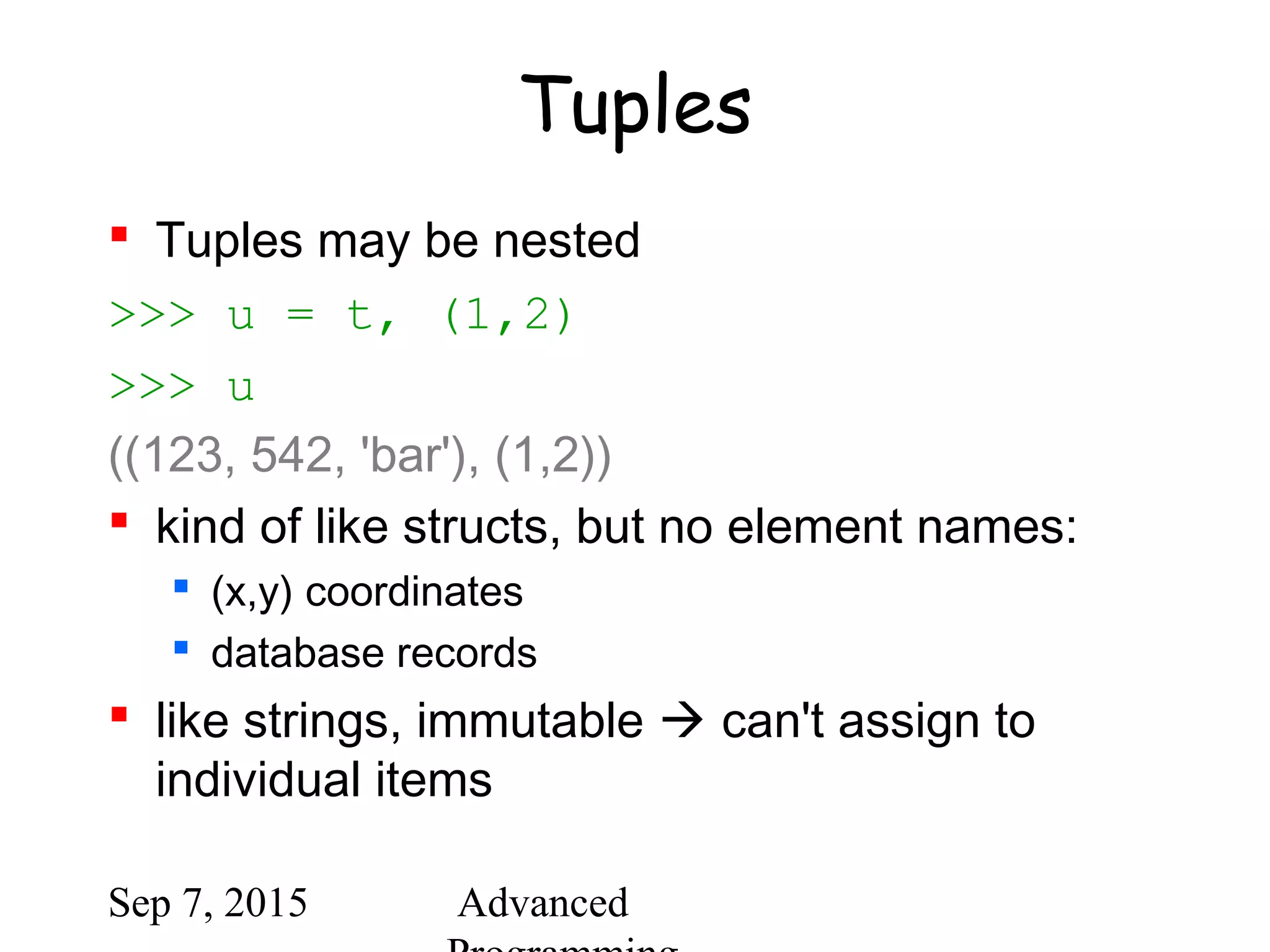 Sep 7, 2015 Advanced
Tuples
 Tuples may be nested
>>> u = t, (1,2)
>>> u
((123, 542, 'bar'), (1,2))
 kind of like structs, but no element names:
 (x,y) coordinates
 database records
 like strings, immutable  can't assign to
individual items
 