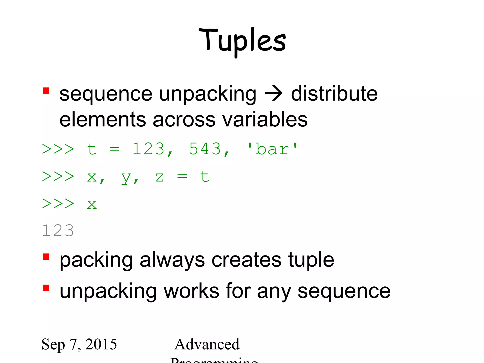 Sep 7, 2015 Advanced
Tuples
 sequence unpacking  distribute
elements across variables
>>> t = 123, 543, 'bar'
>>> x, y, z = t
>>> x
123
 packing always creates tuple
 unpacking works for any sequence
 
