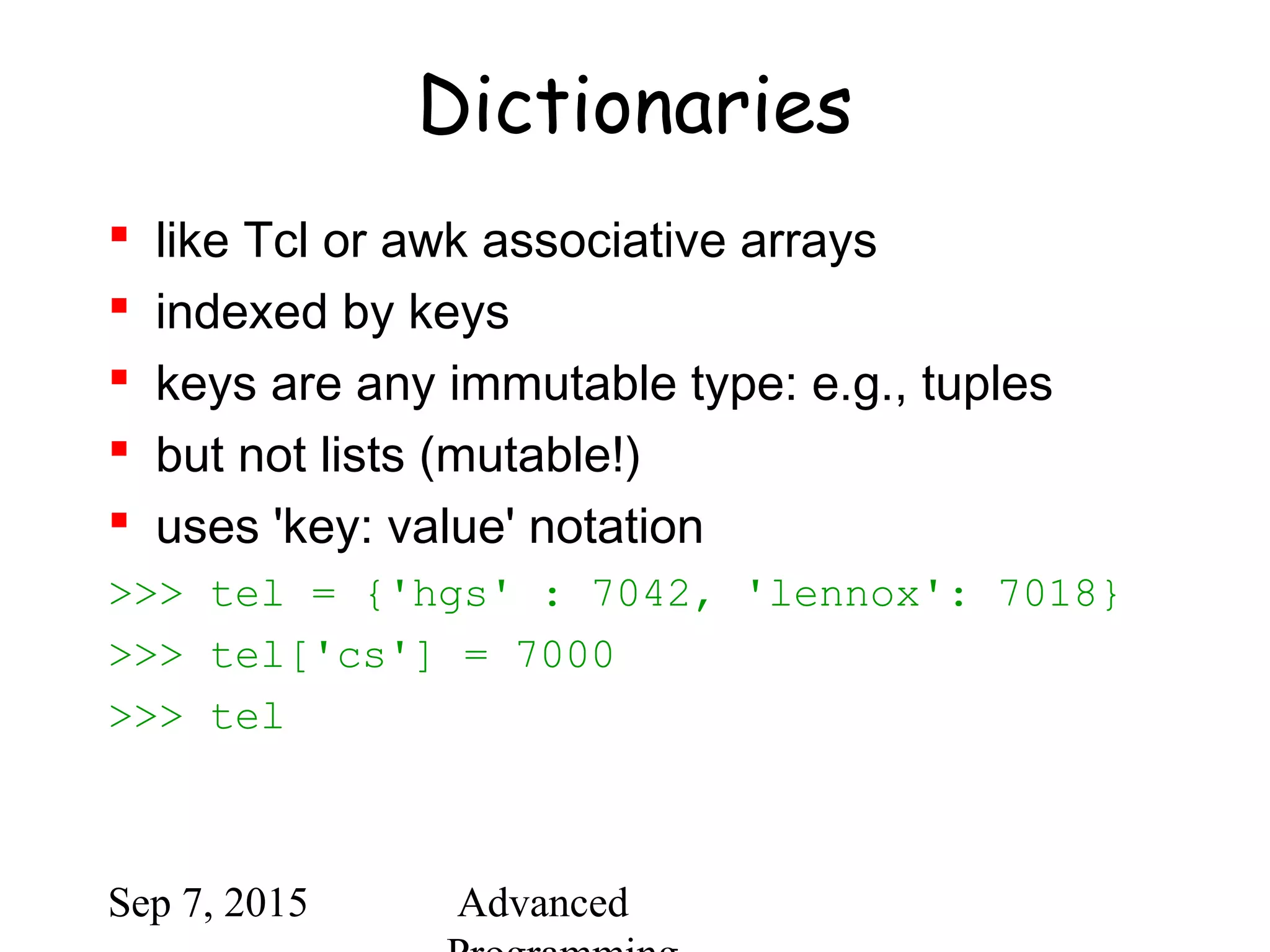 Sep 7, 2015 Advanced
Dictionaries
 like Tcl or awk associative arrays
 indexed by keys
 keys are any immutable type: e.g., tuples
 but not lists (mutable!)
 uses 'key: value' notation
>>> tel = {'hgs' : 7042, 'lennox': 7018}
>>> tel['cs'] = 7000
>>> tel
 