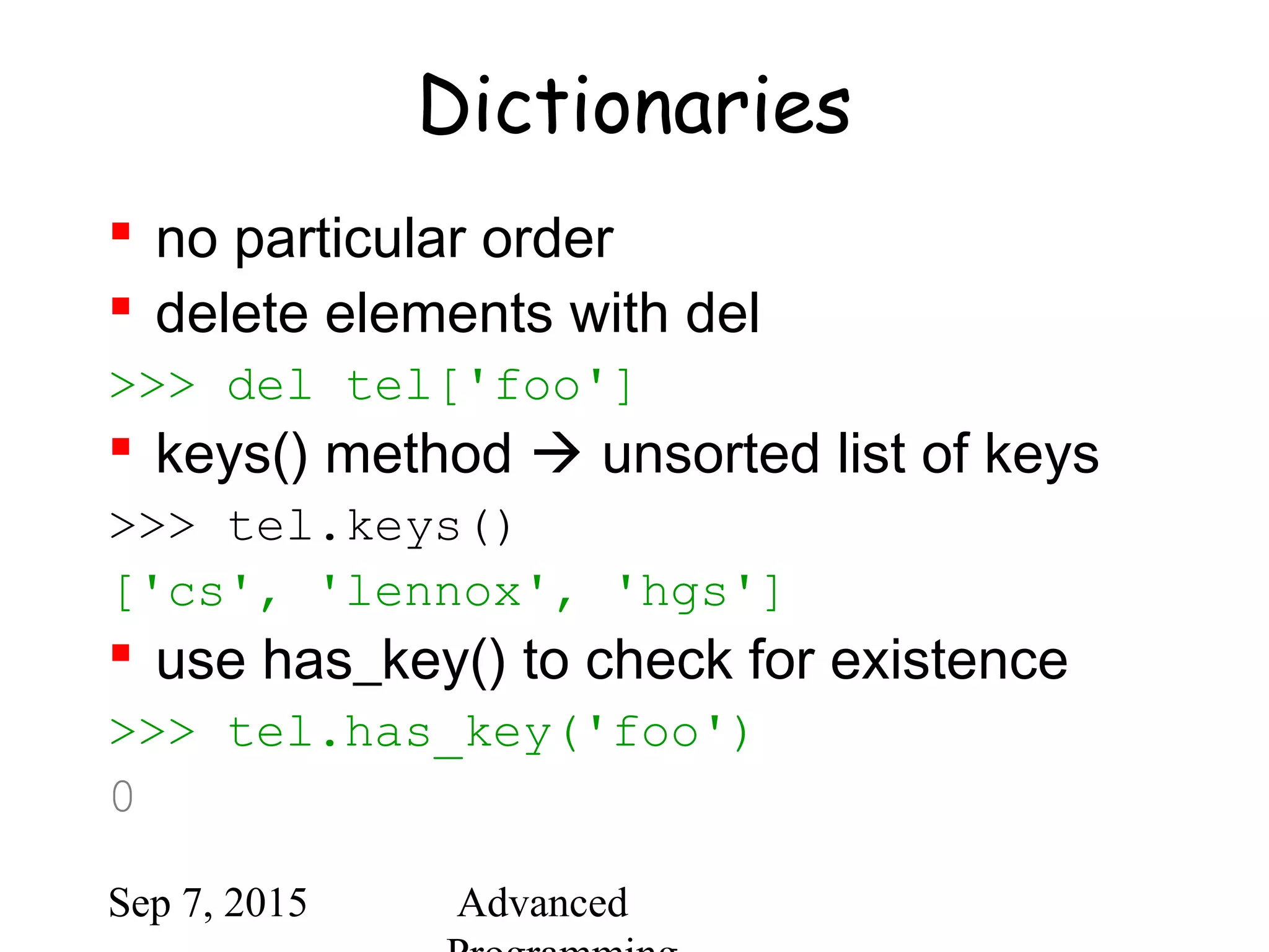 Sep 7, 2015 Advanced
Dictionaries
 no particular order
 delete elements with del
>>> del tel['foo']
 keys() method  unsorted list of keys
>>> tel.keys()
['cs', 'lennox', 'hgs']
 use has_key() to check for existence
>>> tel.has_key('foo')
0
 