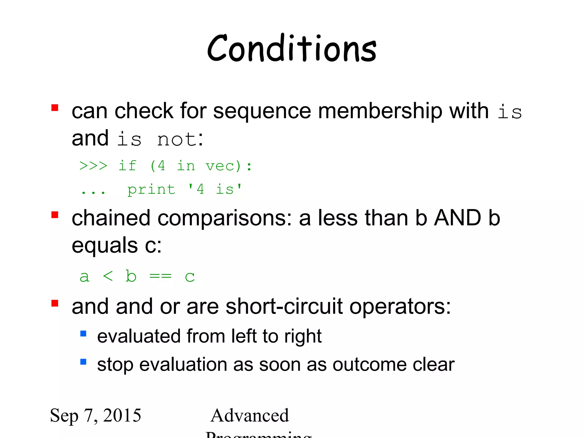 Sep 7, 2015 Advanced
Conditions
 can check for sequence membership with is
and is not:
>>> if (4 in vec):
... print '4 is'
 chained comparisons: a less than b AND b
equals c:
a < b == c
 and and or are short-circuit operators:
 evaluated from left to right
 stop evaluation as soon as outcome clear
 