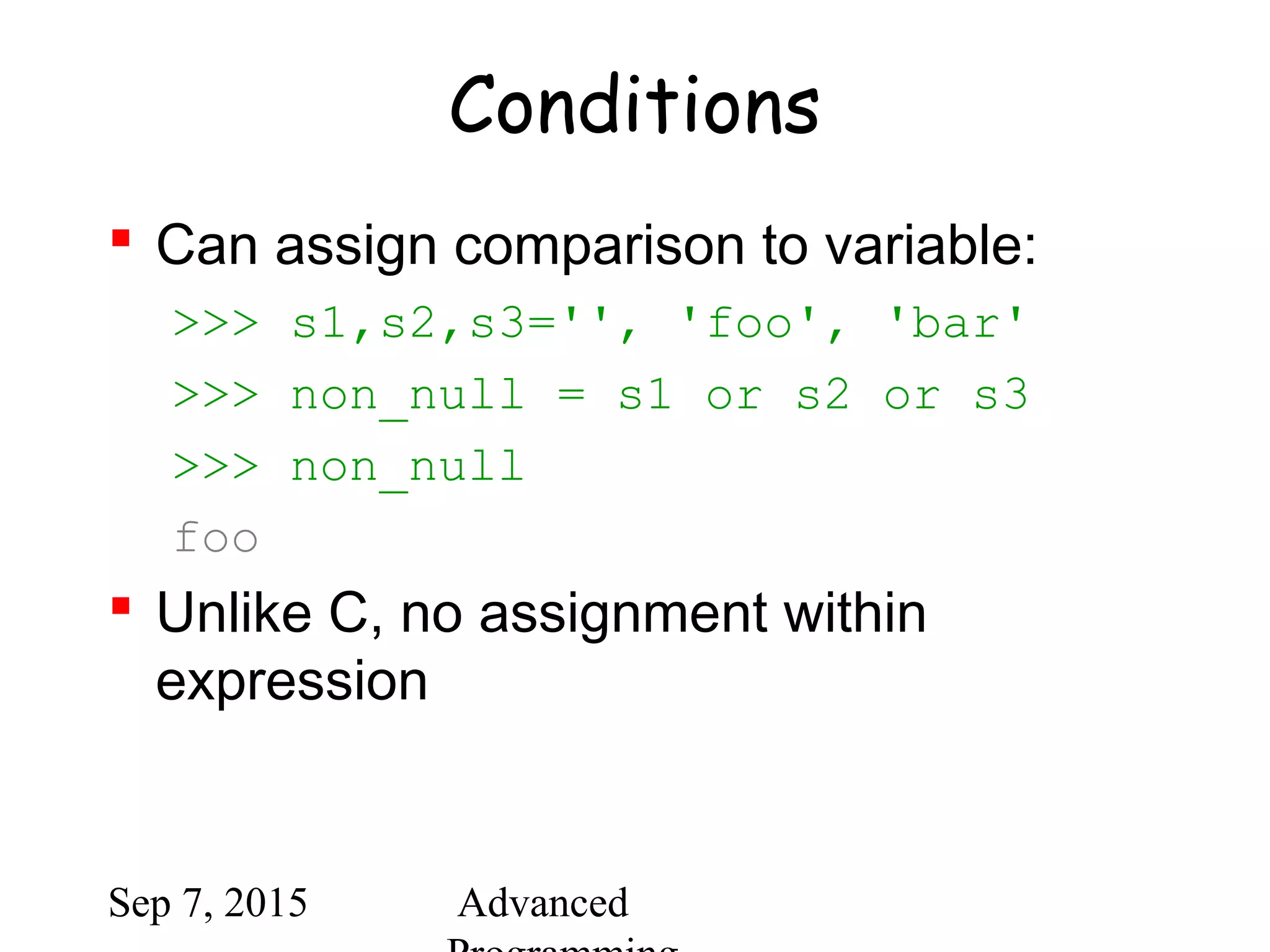 Sep 7, 2015 Advanced
Conditions
 Can assign comparison to variable:
>>> s1,s2,s3='', 'foo', 'bar'
>>> non_null = s1 or s2 or s3
>>> non_null
foo
 Unlike C, no assignment within
expression
 