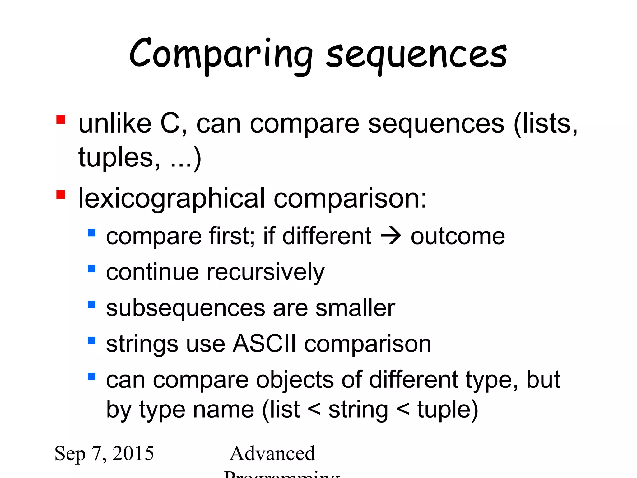 Sep 7, 2015 Advanced
Comparing sequences
 unlike C, can compare sequences (lists,
tuples, ...)
 lexicographical comparison:
 compare first; if different  outcome
 continue recursively
 subsequences are smaller
 strings use ASCII comparison
 can compare objects of different type, but
by type name (list < string < tuple)
 