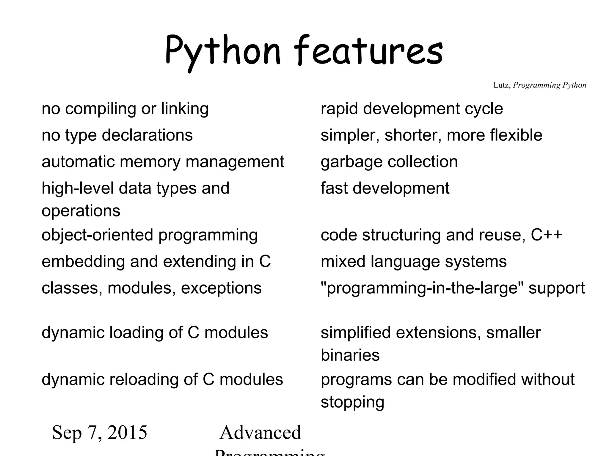 Sep 7, 2015 Advanced
Python features
no compiling or linking rapid development cycle
no type declarations simpler, shorter, more flexible
automatic memory management garbage collection
high-level data types and
operations
fast development
object-oriented programming code structuring and reuse, C++
embedding and extending in C mixed language systems
classes, modules, exceptions "programming-in-the-large" support
dynamic loading of C modules simplified extensions, smaller
binaries
dynamic reloading of C modules programs can be modified without
stopping
Lutz, Programming Python
 