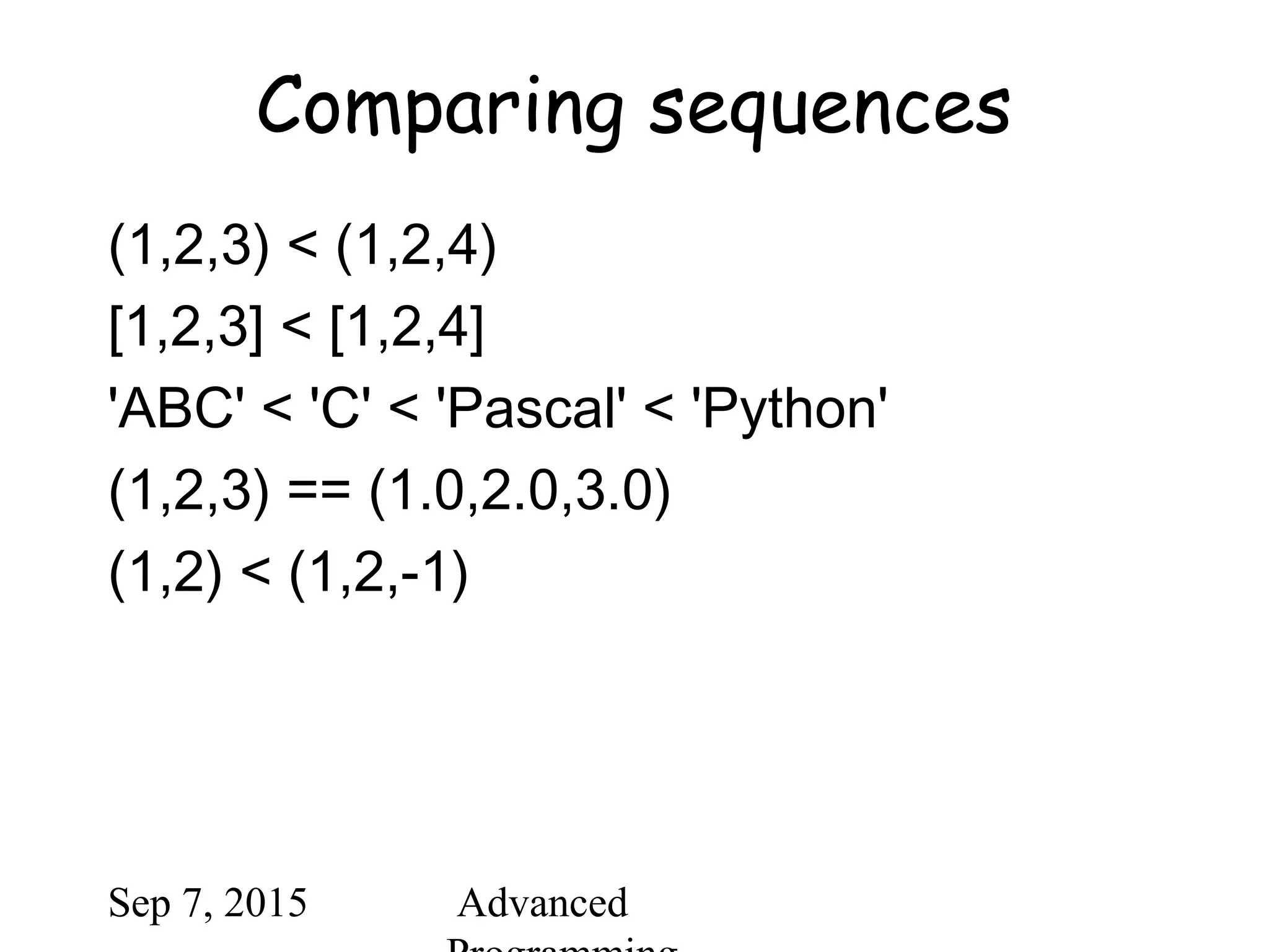 Sep 7, 2015 Advanced
Comparing sequences
(1,2,3) < (1,2,4)
[1,2,3] < [1,2,4]
'ABC' < 'C' < 'Pascal' < 'Python'
(1,2,3) == (1.0,2.0,3.0)
(1,2) < (1,2,-1)
 