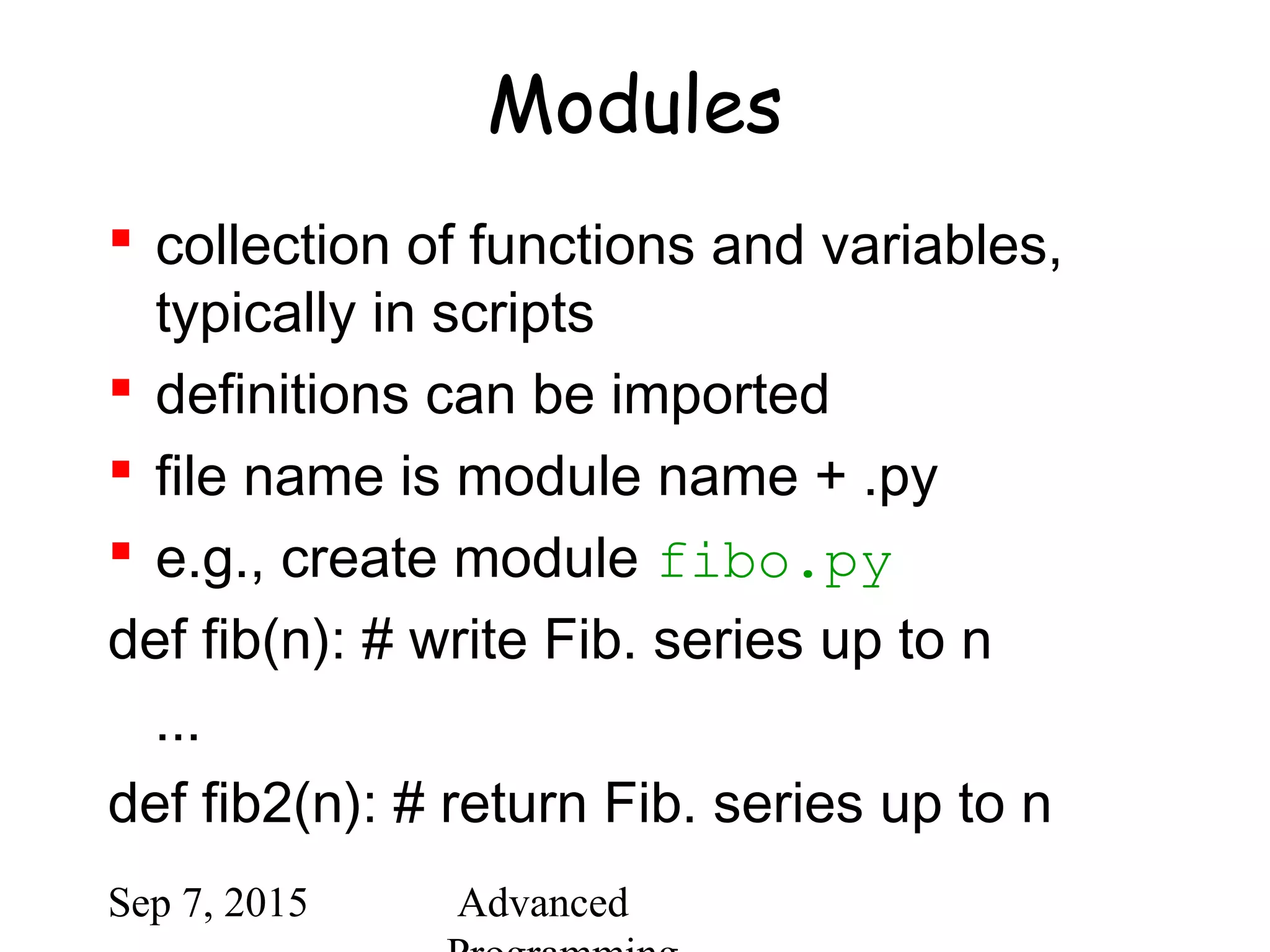 Sep 7, 2015 Advanced
Modules
 collection of functions and variables,
typically in scripts
 definitions can be imported
 file name is module name + .py
 e.g., create module fibo.py
def fib(n): # write Fib. series up to n
...
def fib2(n): # return Fib. series up to n
 