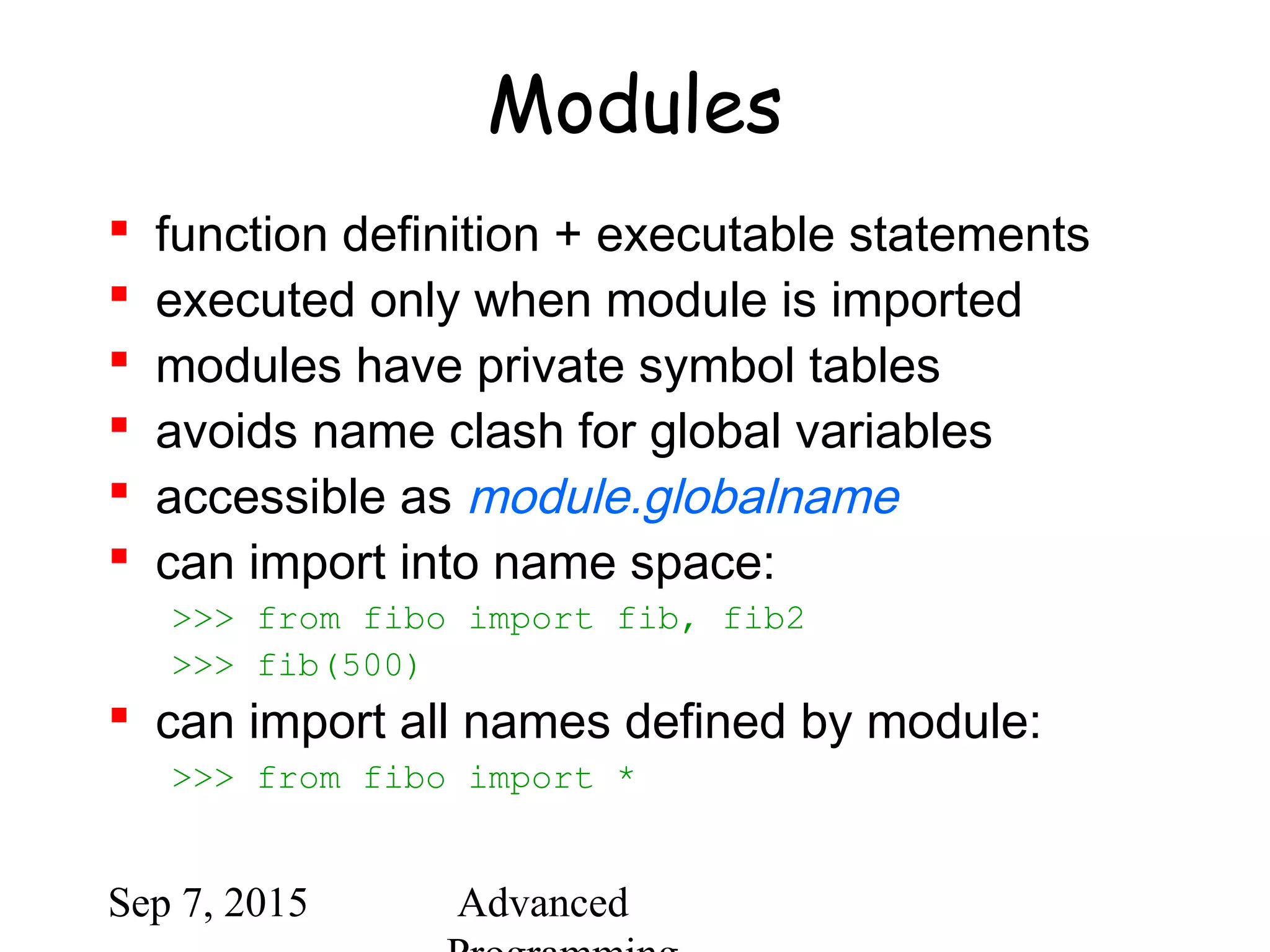 Sep 7, 2015 Advanced
Modules
 function definition + executable statements
 executed only when module is imported
 modules have private symbol tables
 avoids name clash for global variables
 accessible as module.globalname
 can import into name space:
>>> from fibo import fib, fib2
>>> fib(500)
 can import all names defined by module:
>>> from fibo import *
 