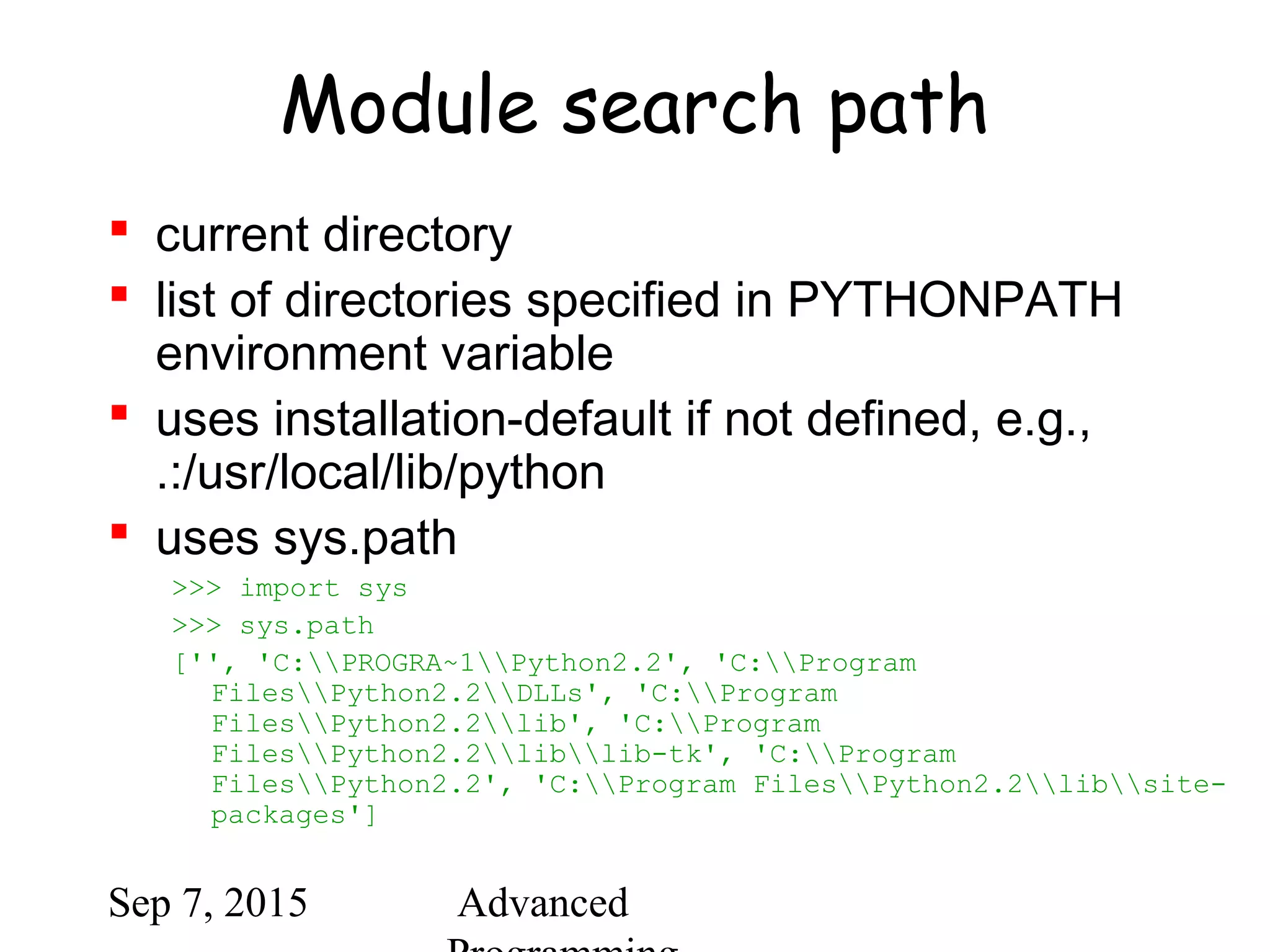 Sep 7, 2015 Advanced
Module search path
 current directory
 list of directories specified in PYTHONPATH
environment variable
 uses installation-default if not defined, e.g.,
.:/usr/local/lib/python
 uses sys.path
>>> import sys
>>> sys.path
['', 'C:PROGRA~1Python2.2', 'C:Program
FilesPython2.2DLLs', 'C:Program
FilesPython2.2lib', 'C:Program
FilesPython2.2liblib-tk', 'C:Program
FilesPython2.2', 'C:Program FilesPython2.2libsite-
packages']
 