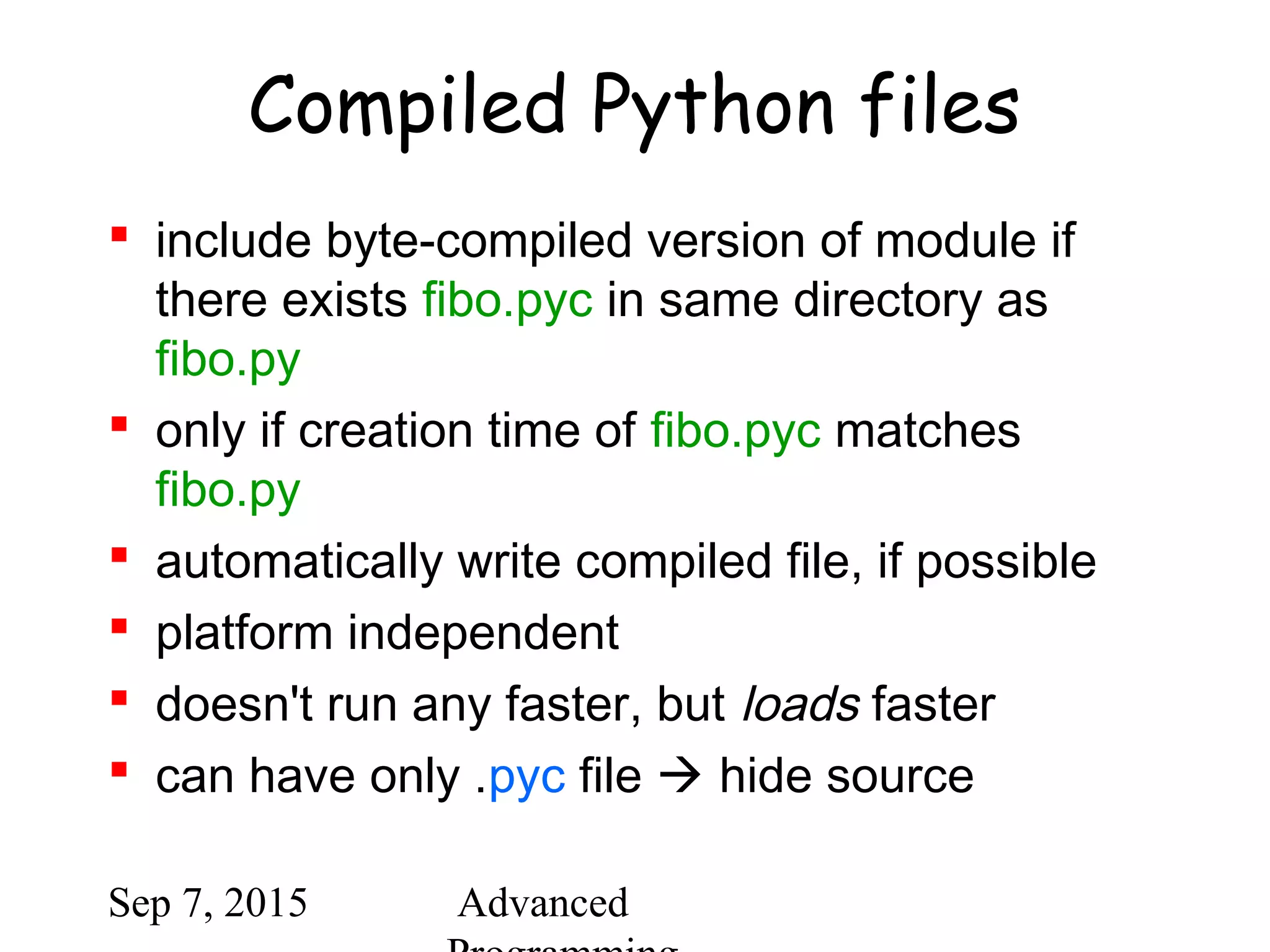 Sep 7, 2015 Advanced
Compiled Python files
 include byte-compiled version of module if
there exists fibo.pyc in same directory as
fibo.py
 only if creation time of fibo.pyc matches
fibo.py
 automatically write compiled file, if possible
 platform independent
 doesn't run any faster, but loads faster
 can have only .pyc file  hide source
 