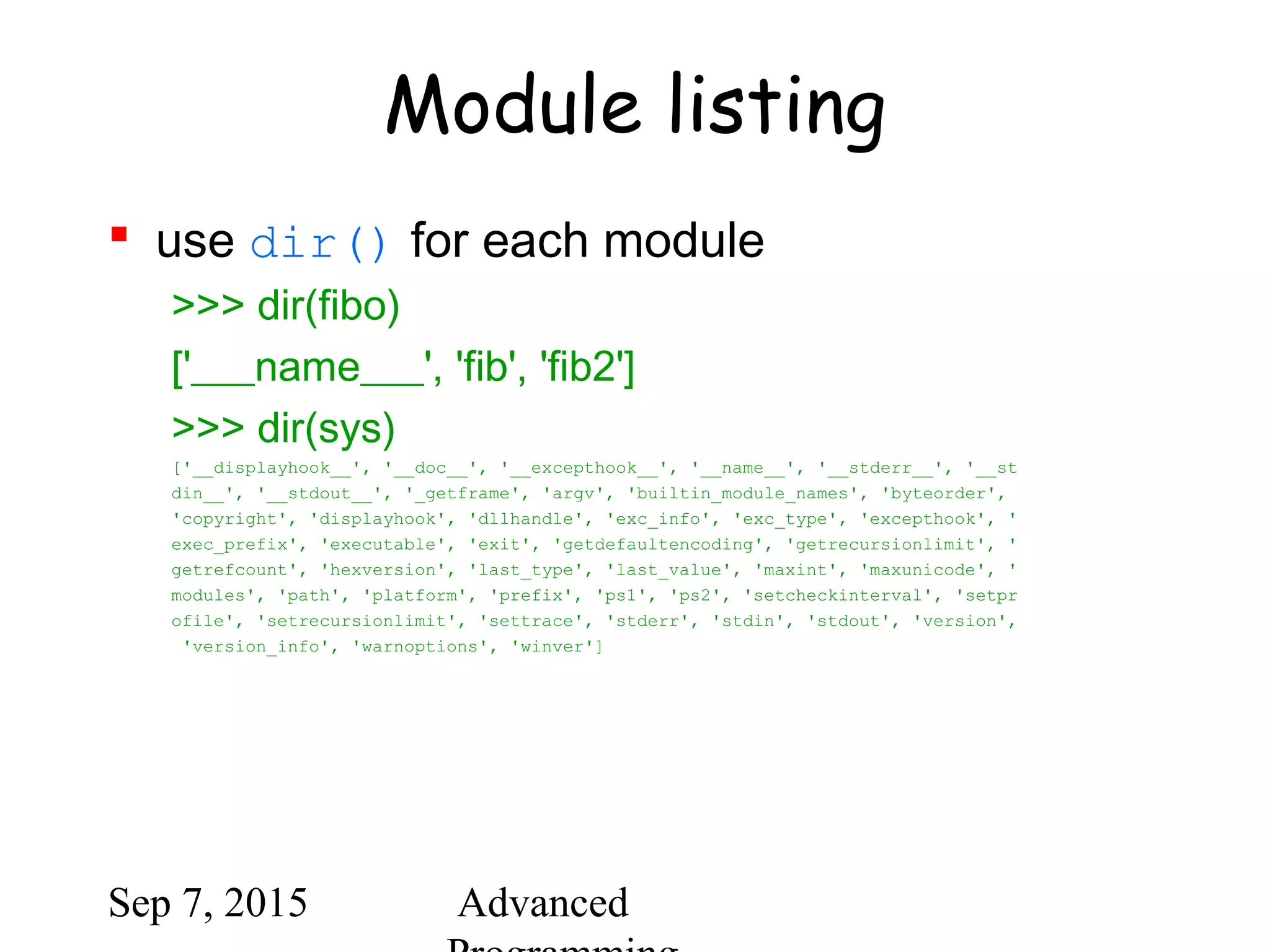 Sep 7, 2015 Advanced
Module listing
 use dir() for each module
>>> dir(fibo)
['___name___', 'fib', 'fib2']
>>> dir(sys)
['__displayhook__', '__doc__', '__excepthook__', '__name__', '__stderr__', '__st
din__', '__stdout__', '_getframe', 'argv', 'builtin_module_names', 'byteorder',
'copyright', 'displayhook', 'dllhandle', 'exc_info', 'exc_type', 'excepthook', '
exec_prefix', 'executable', 'exit', 'getdefaultencoding', 'getrecursionlimit', '
getrefcount', 'hexversion', 'last_type', 'last_value', 'maxint', 'maxunicode', '
modules', 'path', 'platform', 'prefix', 'ps1', 'ps2', 'setcheckinterval', 'setpr
ofile', 'setrecursionlimit', 'settrace', 'stderr', 'stdin', 'stdout', 'version',
'version_info', 'warnoptions', 'winver']
 