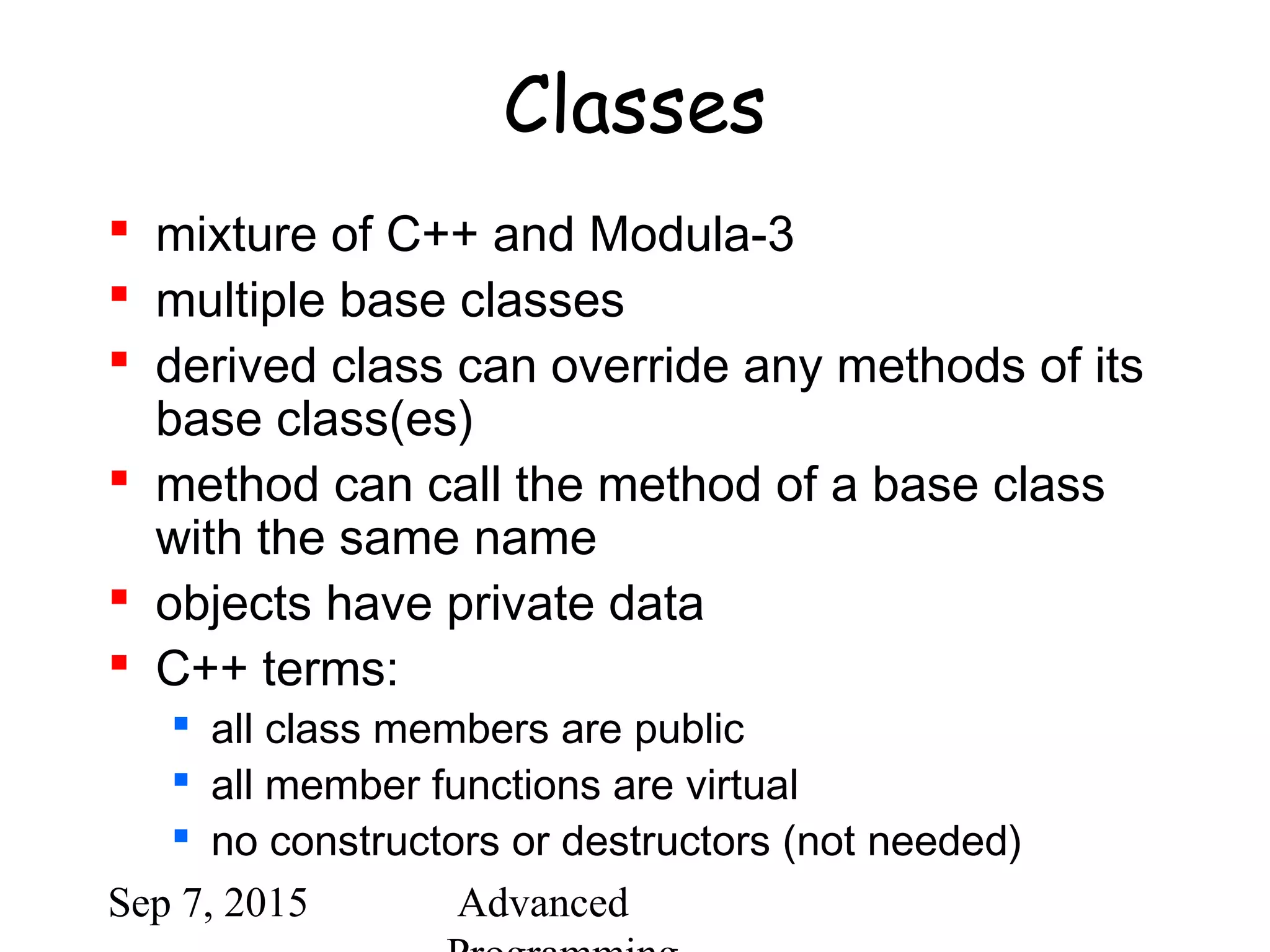 Sep 7, 2015 Advanced
Classes
 mixture of C++ and Modula-3
 multiple base classes
 derived class can override any methods of its
base class(es)
 method can call the method of a base class
with the same name
 objects have private data
 C++ terms:
 all class members are public
 all member functions are virtual
 no constructors or destructors (not needed)
 
