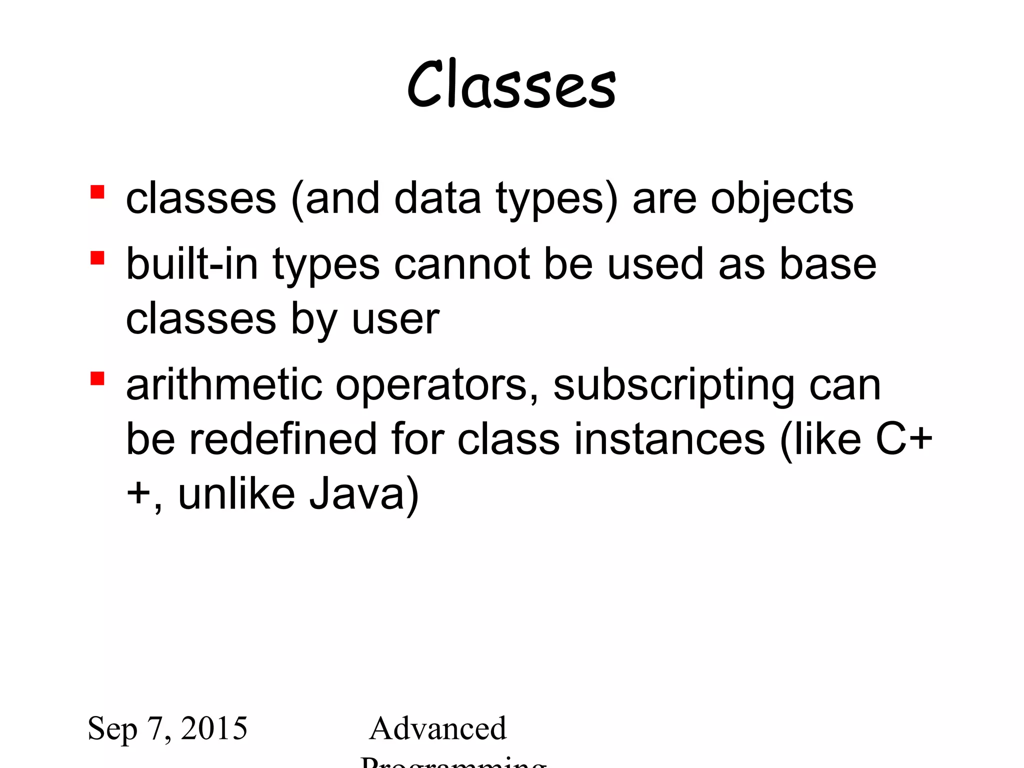 Sep 7, 2015 Advanced
Classes
 classes (and data types) are objects
 built-in types cannot be used as base
classes by user
 arithmetic operators, subscripting can
be redefined for class instances (like C+
+, unlike Java)
 