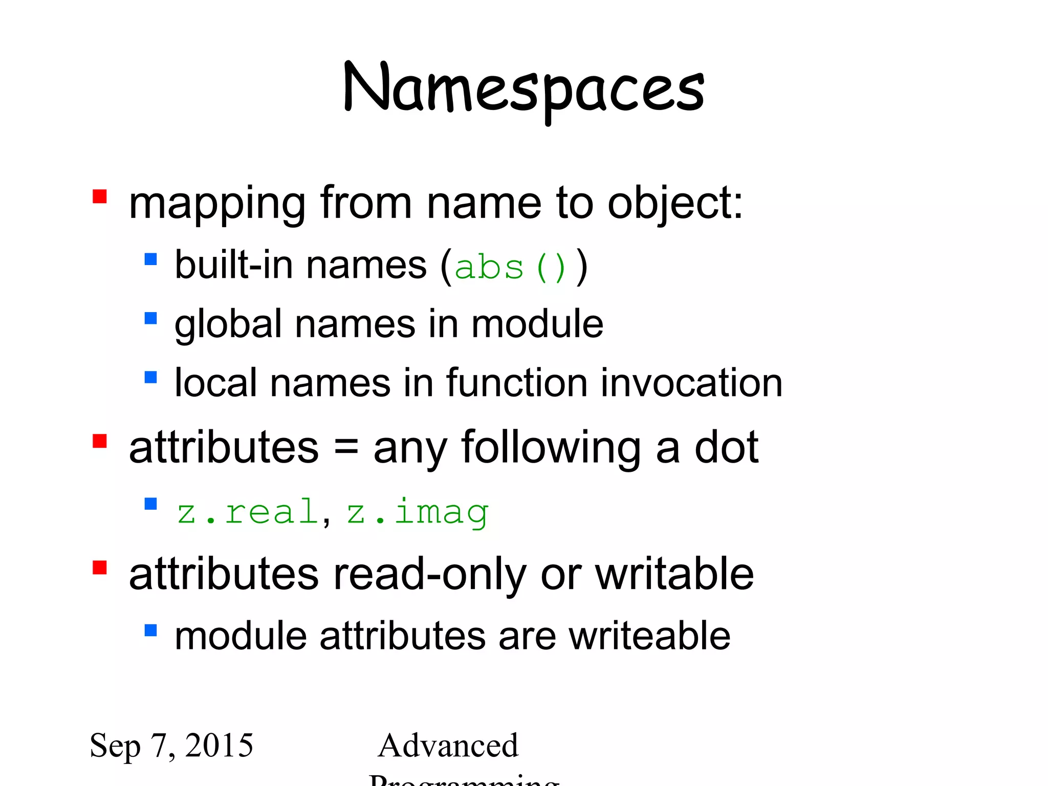 Sep 7, 2015 Advanced
Namespaces
 mapping from name to object:
 built-in names (abs())
 global names in module
 local names in function invocation
 attributes = any following a dot
 z.real, z.imag
 attributes read-only or writable
 module attributes are writeable
 