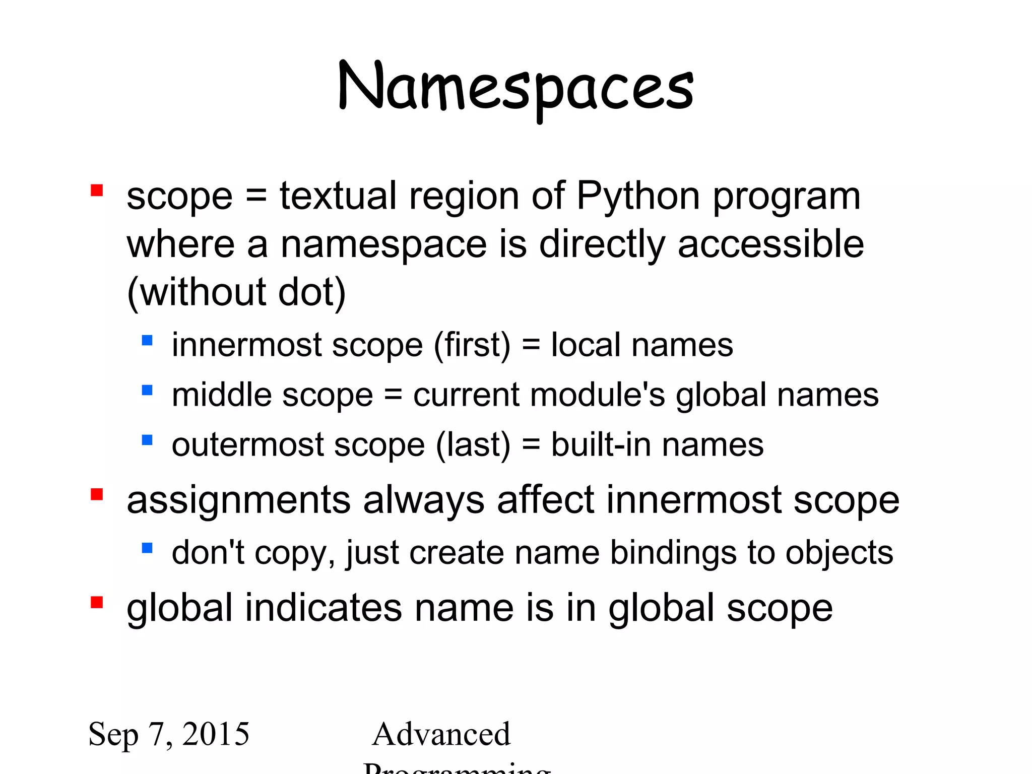 Sep 7, 2015 Advanced
Namespaces
 scope = textual region of Python program
where a namespace is directly accessible
(without dot)
 innermost scope (first) = local names
 middle scope = current module's global names
 outermost scope (last) = built-in names
 assignments always affect innermost scope
 don't copy, just create name bindings to objects
 global indicates name is in global scope
 