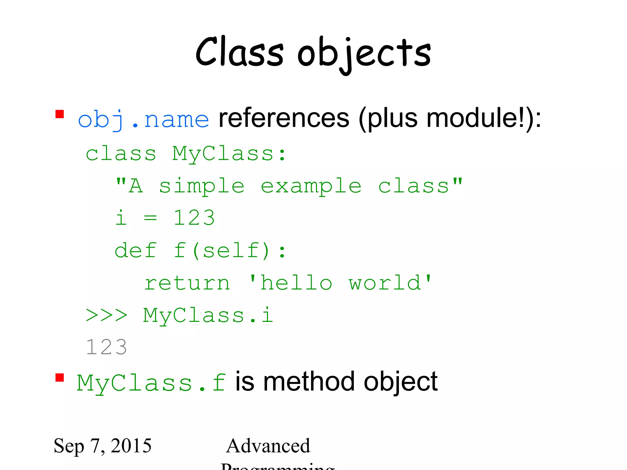 Sep 7, 2015 Advanced
Class objects
 obj.name references (plus module!):
class MyClass:
"A simple example class"
i = 123
def f(self):
return 'hello world'
>>> MyClass.i
123
 MyClass.f is method object
 