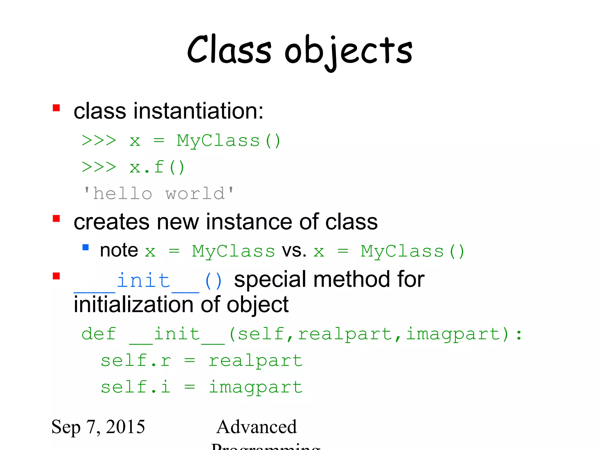 Sep 7, 2015 Advanced
Class objects
 class instantiation:
>>> x = MyClass()
>>> x.f()
'hello world'
 creates new instance of class
 note x = MyClass vs. x = MyClass()
 ___init__() special method for
initialization of object
def __init__(self,realpart,imagpart):
self.r = realpart
self.i = imagpart
 