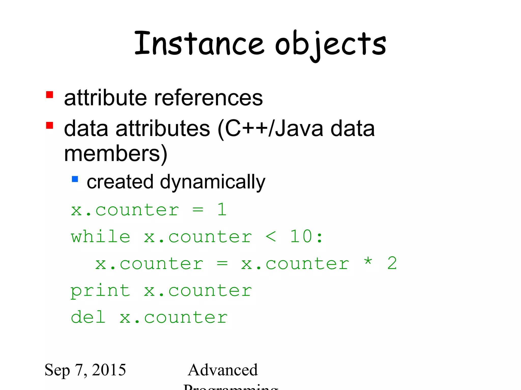 Sep 7, 2015 Advanced
Instance objects
 attribute references
 data attributes (C++/Java data
members)
 created dynamically
x.counter = 1
while x.counter < 10:
x.counter = x.counter * 2
print x.counter
del x.counter
 