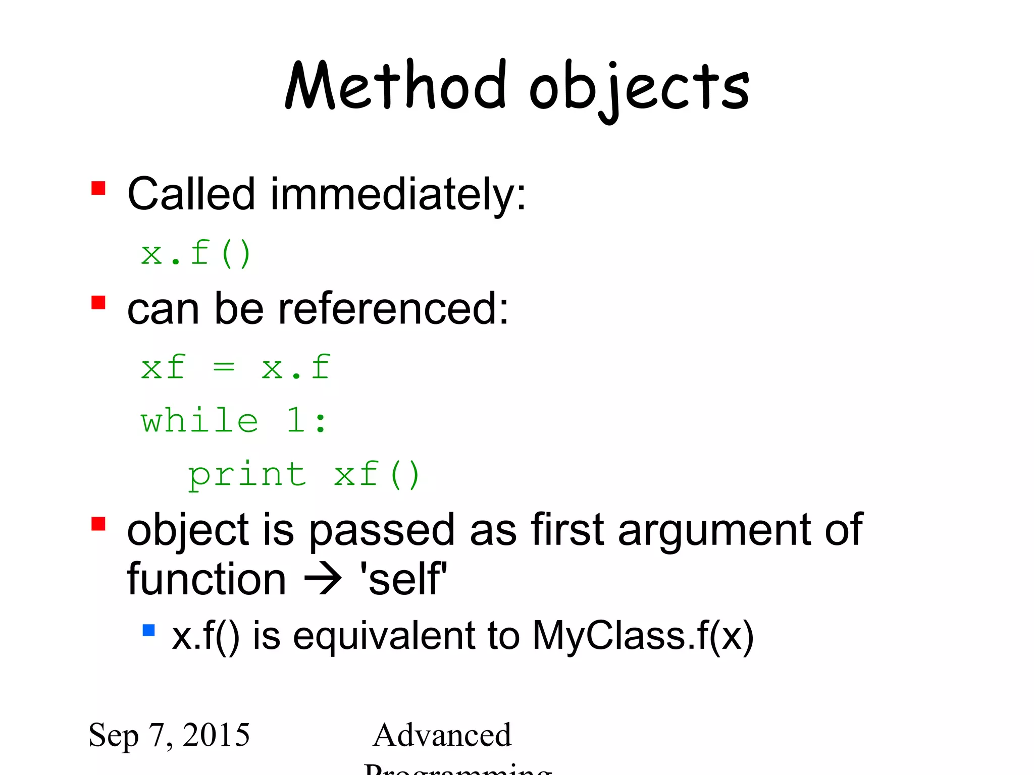 Sep 7, 2015 Advanced
Method objects
 Called immediately:
x.f()
 can be referenced:
xf = x.f
while 1:
print xf()
 object is passed as first argument of
function  'self'
 x.f() is equivalent to MyClass.f(x)
 