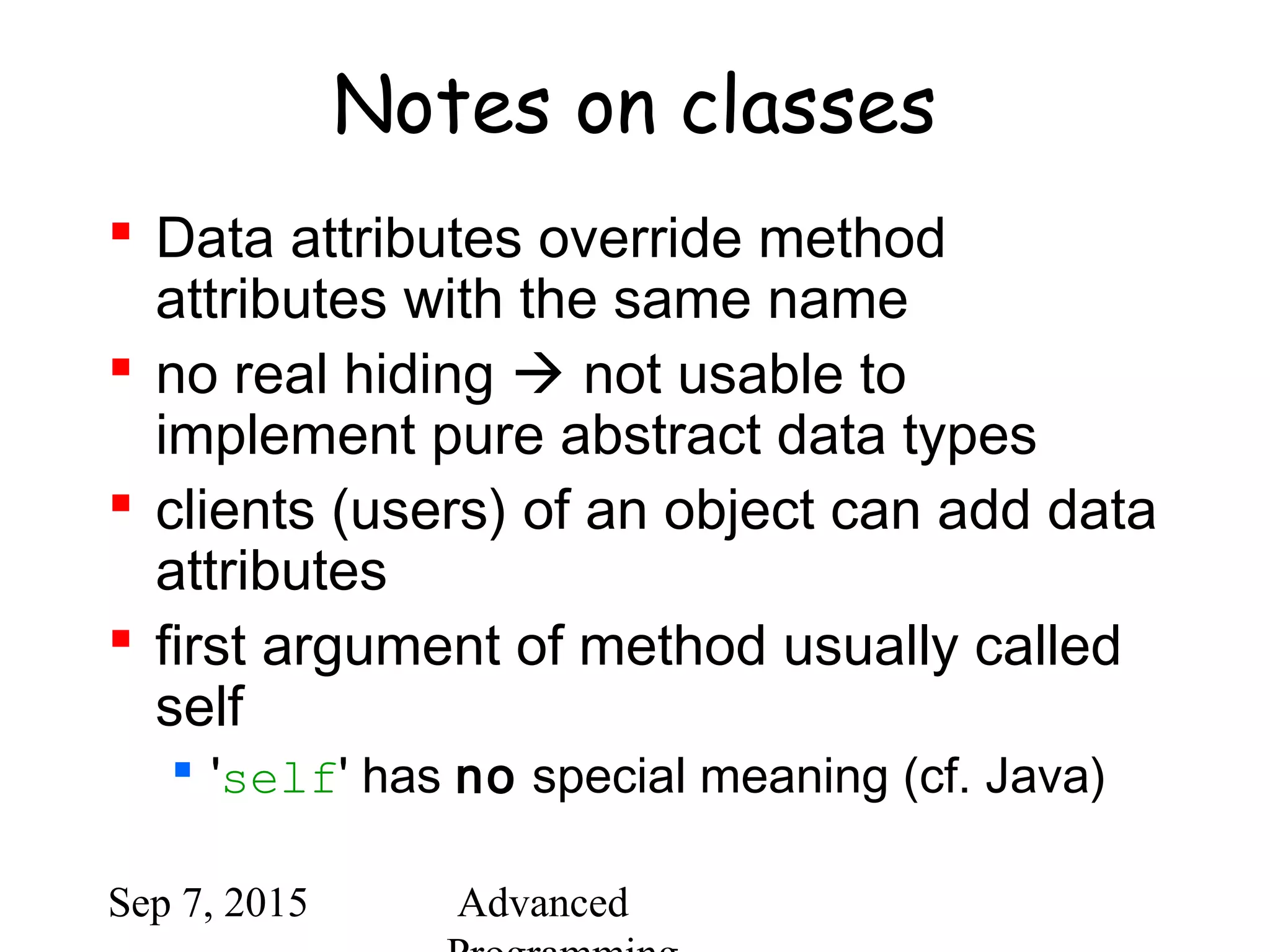 Sep 7, 2015 Advanced
Notes on classes
 Data attributes override method
attributes with the same name
 no real hiding  not usable to
implement pure abstract data types
 clients (users) of an object can add data
attributes
 first argument of method usually called
self
 'self' has no special meaning (cf. Java)
 